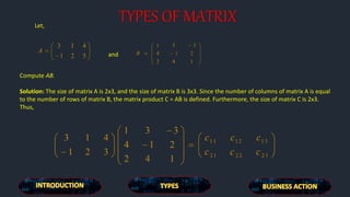 TYPES OF MATRIXLet,
and
Compute AB.
Solution: The size of matrix A is 2x3, and the size of matrix B is 3x3. Since the number of columns of matrix A is equal
to the number of rows of matrix B, the matrix product C = AB is defined. Furthermore, the size of matrix C is 2x3.
Thus,
 