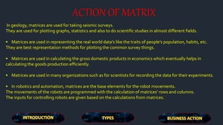 ACTION OF MATRIX
In geology, matrices are used for taking seismic surveys.
They are used for plotting graphs, statistics and also to do scientific studies in almost different fields.
• Matrices are used in representing the real world data’s like the traits of people’s population, habits, etc.
They are best representation methods for plotting the common survey things.
• Matrices are used in calculating the gross domestic products in economics which eventually helps in
calculating the goods production efficiently.
• Matrices are used in many organizations such as for scientists for recording the data for their experiments.
• In robotics and automation, matrices are the base elements for the robot movements.
The movements of the robots are programmed with the calculation of matrices’ rows and columns.
The inputs for controlling robots are given based on the calculations from matrices.
 