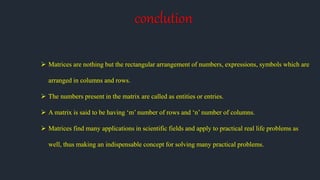 conclution
 Matrices are nothing but the rectangular arrangement of numbers, expressions, symbols which are
arranged in columns and rows.
 The numbers present in the matrix are called as entities or entries.
 A matrix is said to be having ‘m’ number of rows and ‘n’ number of columns.
 Matrices find many applications in scientific fields and apply to practical real life problems as
well, thus making an indispensable concept for solving many practical problems.
 