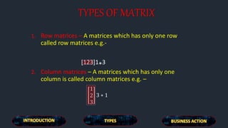 TYPES OF MATRIX
1. Row matrices – A matrices which has only one row
called row matrices e.g.-
[123]1*3
2. Column matrices – A matrices which has only one
column is called column matrices e.g. –
1
2
3
3 ∗ 1
 