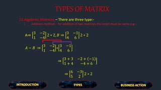 TYPES OF MATRIX
11.Algebraic Matrices – There are three type:-
i. Addition method - for addition of two matrices the order must be same e.g.:-
A⇒
3 −2
1 −4
2 ∗ 2, 𝐵 ⇒
3 −1
4 6
2 ∗ 2
𝐴 − 𝐵 ⇒
3 −2
1 −4
+
3 −1
4 6
⇒
3 + 3 −2 + −1
1 + 4 −4 + 6
⇒
6 −3
5 2
2 ∗ 2
 