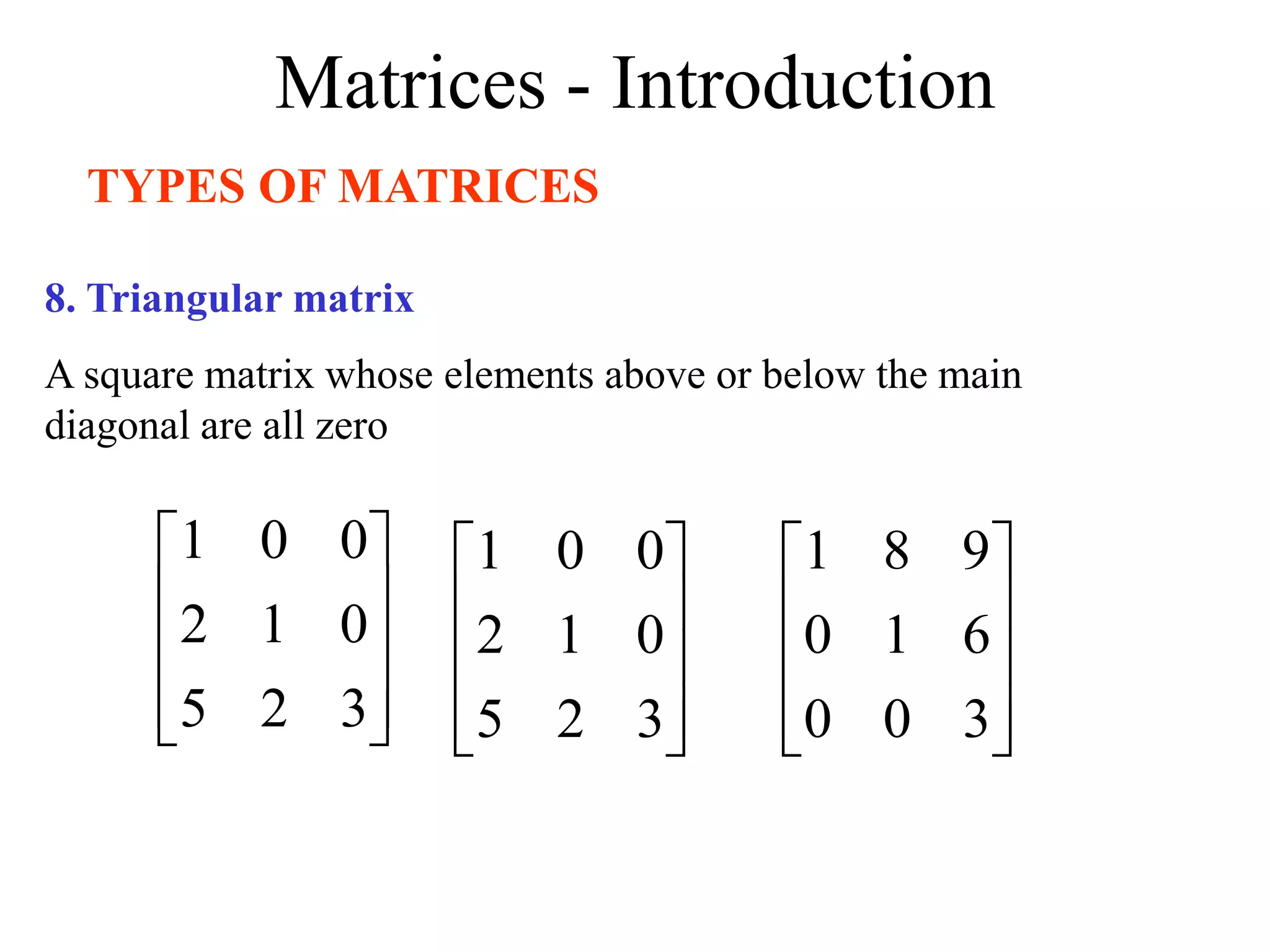 Matrices - Introduction
TYPES OF MATRICES
8. Triangular matrix
A square matrix whose elements above or below the main
diagonal are all zero










3
2
5
0
1
2
0
0
1










3
2
5
0
1
2
0
0
1










3
0
0
6
1
0
9
8
1
 