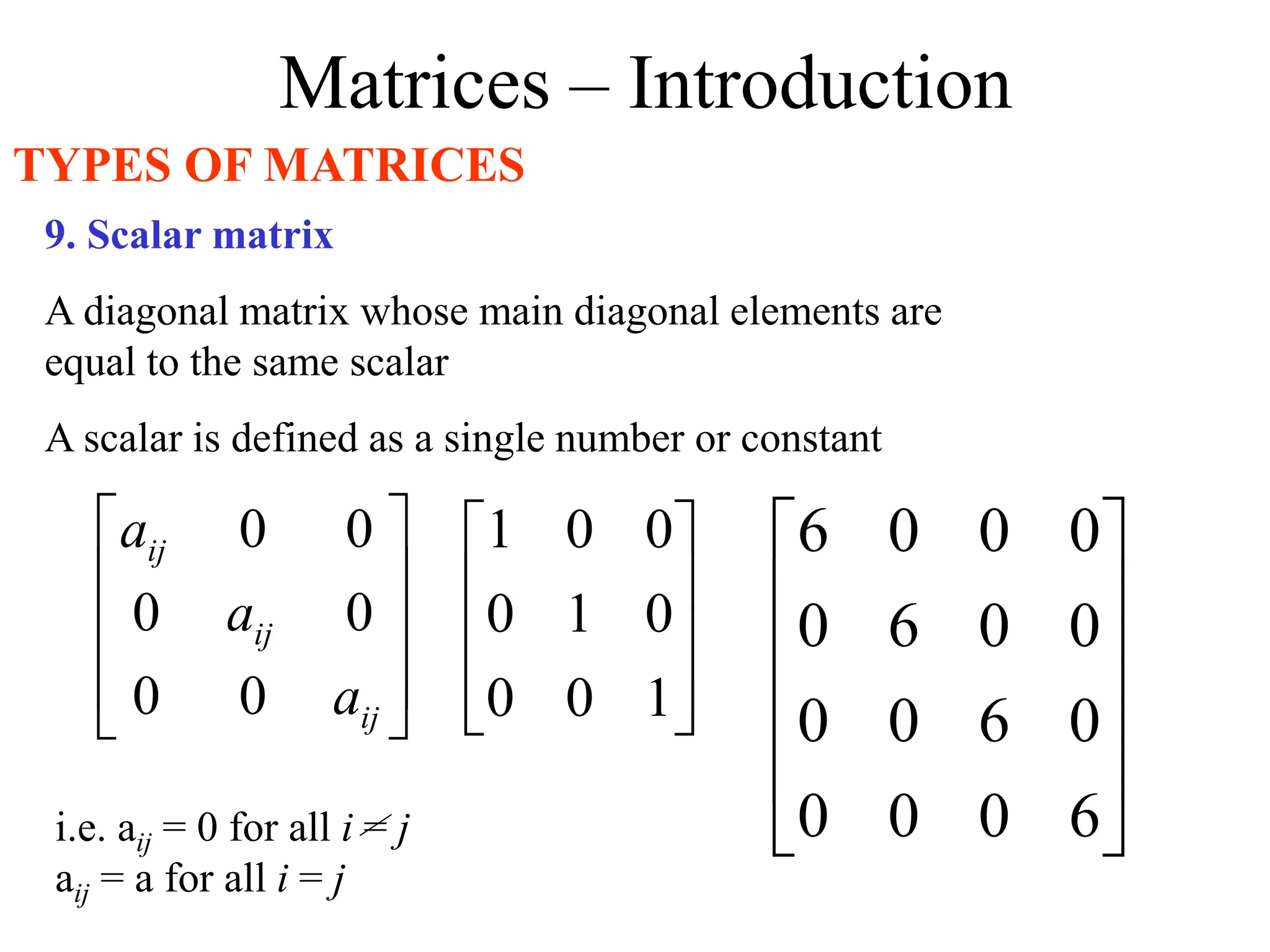 Matrices – Introduction
TYPES OF MATRICES
9. Scalar matrix
A diagonal matrix whose main diagonal elements are
equal to the same scalar
A scalar is defined as a single number or constant










1
0
0
0
1
0
0
0
1












6
0
0
0
0
6
0
0
0
0
6
0
0
0
0
6
i.e. aij = 0 for all i = j
aij = a for all i = j










ij
ij
ij
a
a
a
0
0
0
0
0
0
 