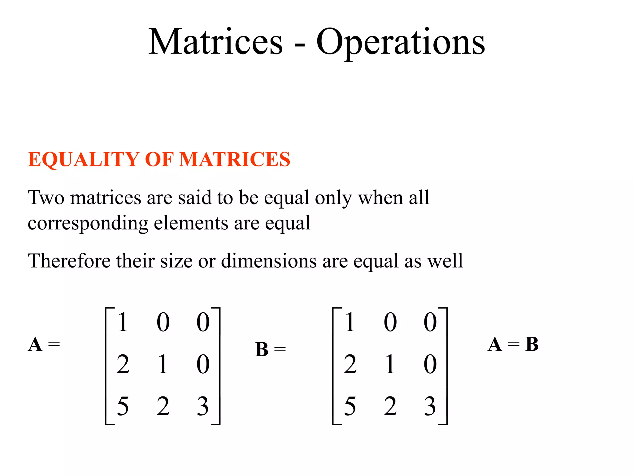 Matrices - Operations
EQUALITY OF MATRICES
Two matrices are said to be equal only when all
corresponding elements are equal
Therefore their size or dimensions are equal as well










3
2
5
0
1
2
0
0
1










3
2
5
0
1
2
0
0
1
A = B = A = B
 