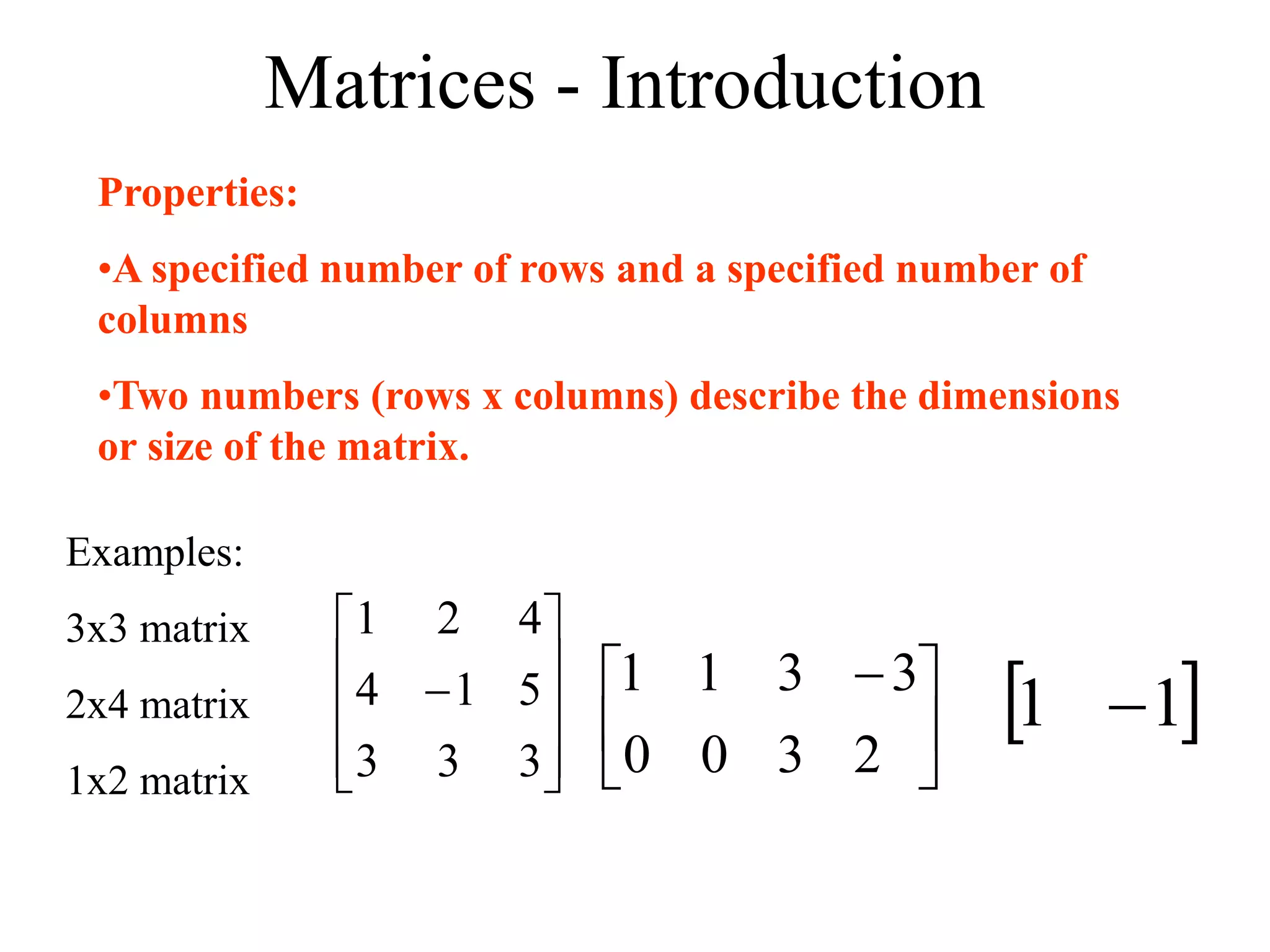 Matrices - Introduction
Properties:
•A specified number of rows and a specified number of
columns
•Two numbers (rows x columns) describe the dimensions
or size of the matrix.
Examples:
3x3 matrix
2x4 matrix
1x2 matrix 










3
3
3
5
1
4
4
2
1





 
2
3
3
3
0
1
0
1
 
1
1 
 