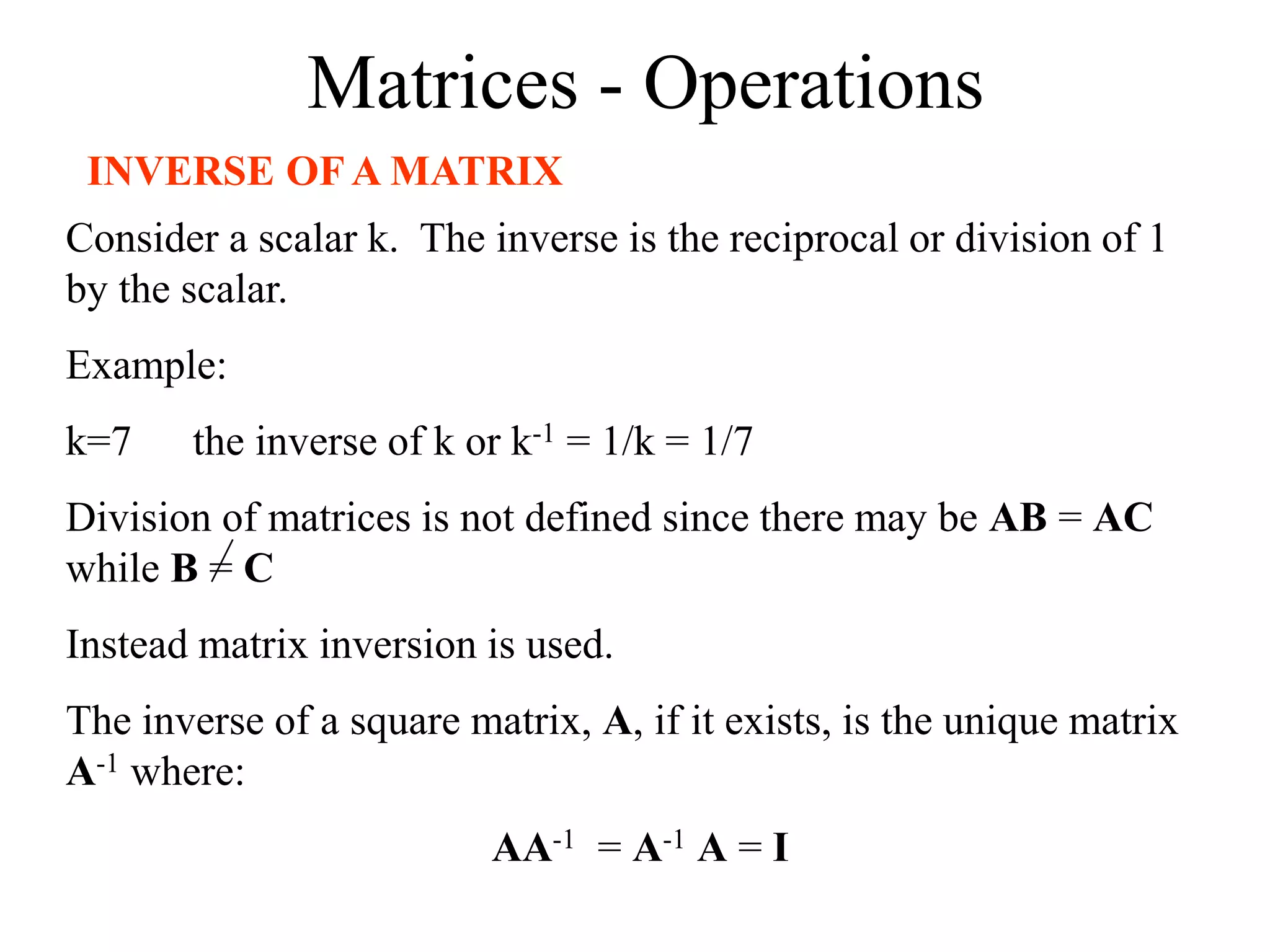 Matrices - Operations
INVERSE OF A MATRIX
Consider a scalar k. The inverse is the reciprocal or division of 1
by the scalar.
Example:
k=7 the inverse of k or k-1 = 1/k = 1/7
Division of matrices is not defined since there may be AB = AC
while B = C
Instead matrix inversion is used.
The inverse of a square matrix, A, if it exists, is the unique matrix
A-1 where:
AA-1 = A-1 A = I
 