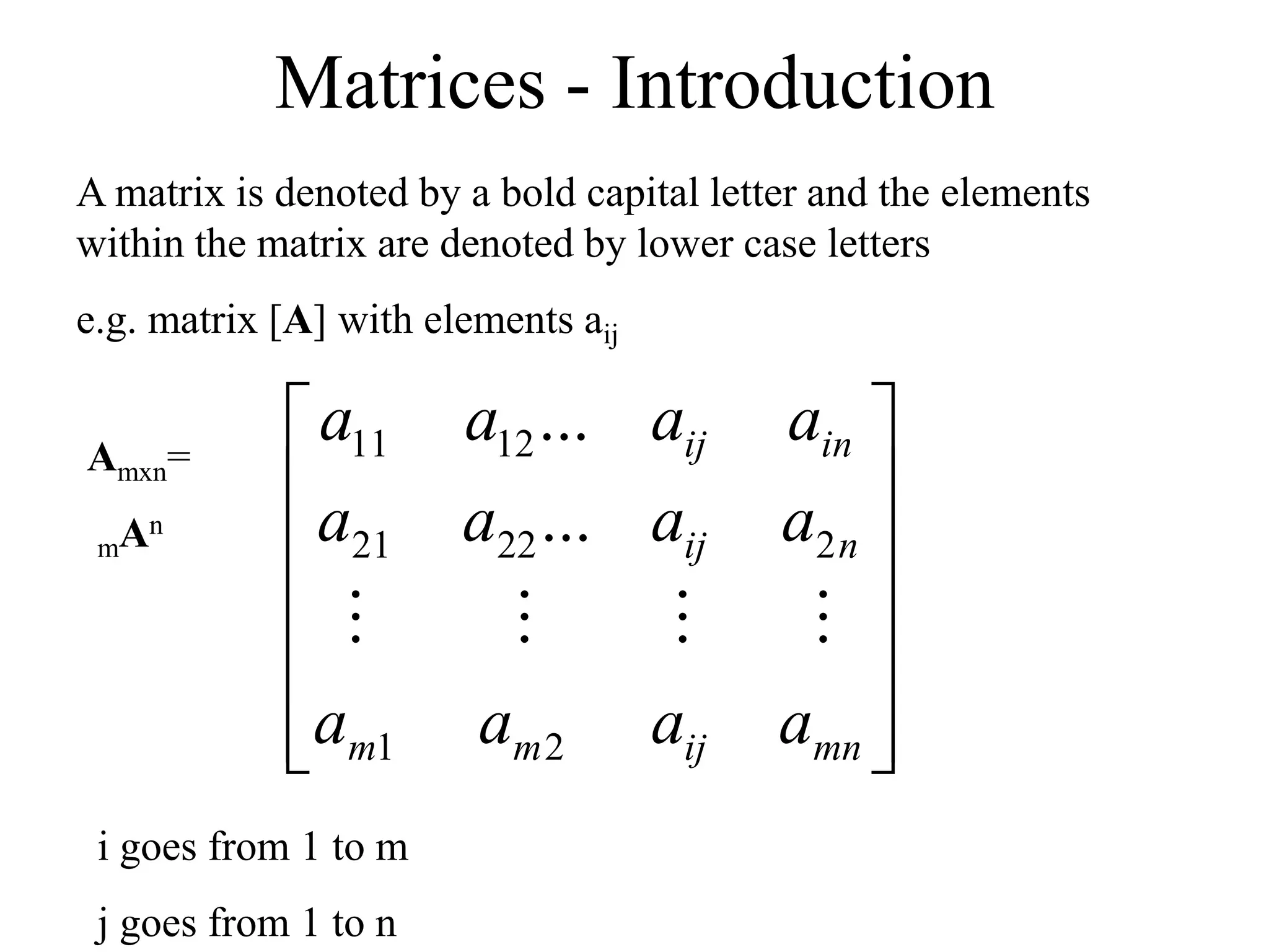 Matrices - Introduction
A matrix is denoted by a bold capital letter and the elements
within the matrix are denoted by lower case letters
e.g. matrix [A] with elements aij














mn
ij
m
m
n
ij
in
ij
a
a
a
a
a
a
a
a
a
a
a
a
2
1
2
22
21
12
11
...
...




i goes from 1 to m
j goes from 1 to n
Amxn=
mAn
 