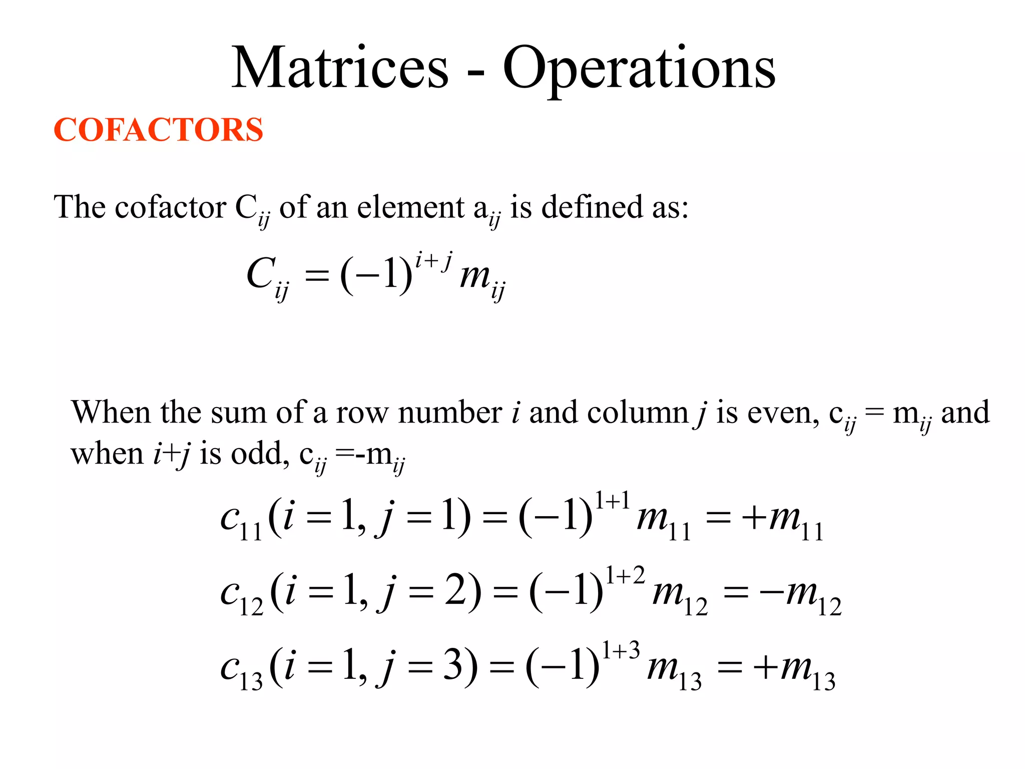 Matrices - Operations
COFACTORS
The cofactor Cij of an element aij is defined as:
ij
j
i
ij m
C 

 )
1
(
When the sum of a row number i and column j is even, cij = mij and
when i+j is odd, cij =-mij
13
13
3
1
13
12
12
2
1
12
11
11
1
1
11
)
1
(
)
3
,
1
(
)
1
(
)
2
,
1
(
)
1
(
)
1
,
1
(
m
m
j
i
c
m
m
j
i
c
m
m
j
i
c





















 