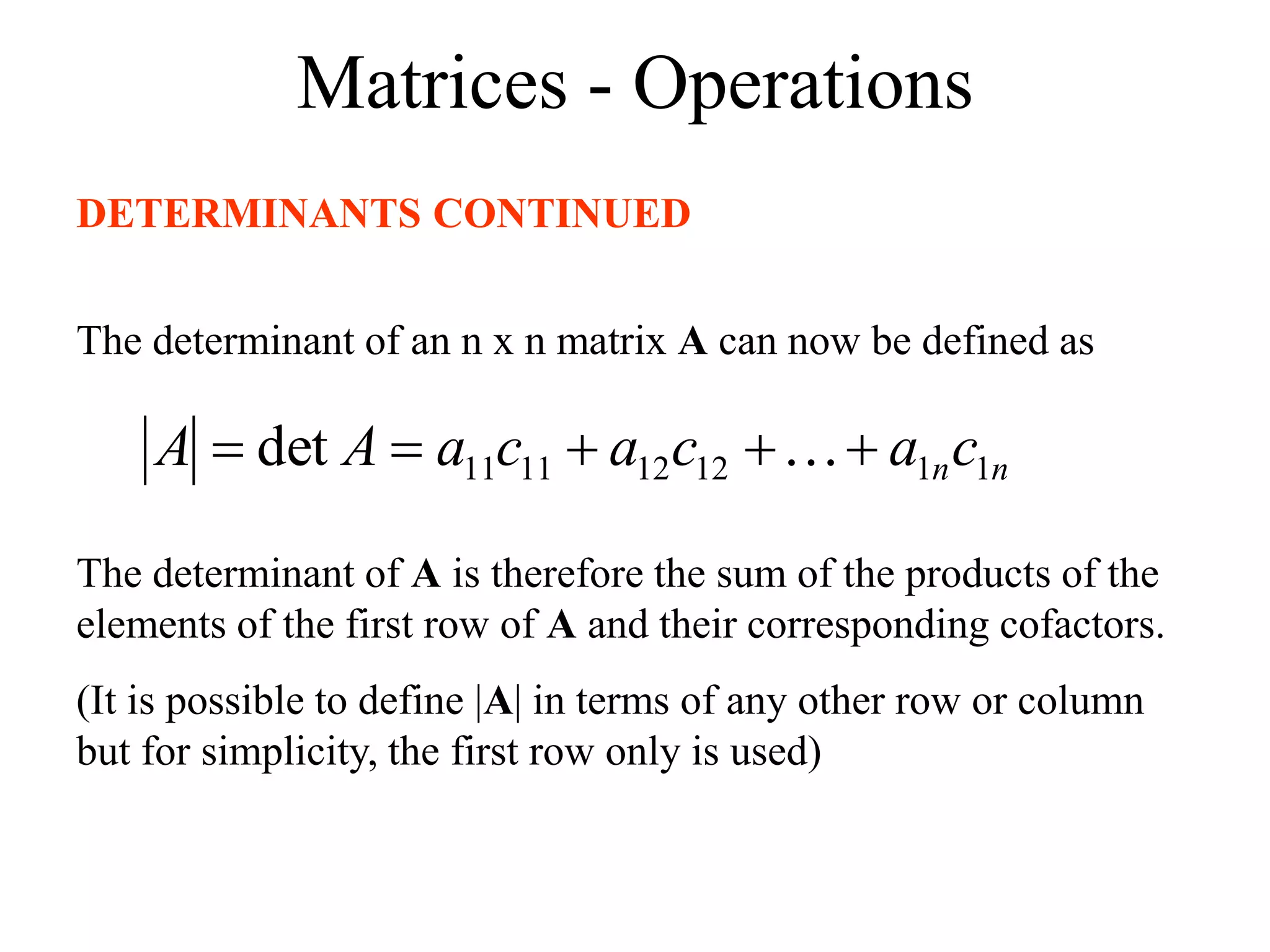 Matrices - Operations
DETERMINANTS CONTINUED
The determinant of an n x n matrix A can now be defined as
n
nc
a
c
a
c
a
A
A 1
1
12
12
11
11
det 



 
The determinant of A is therefore the sum of the products of the
elements of the first row of A and their corresponding cofactors.
(It is possible to define |A| in terms of any other row or column
but for simplicity, the first row only is used)
 