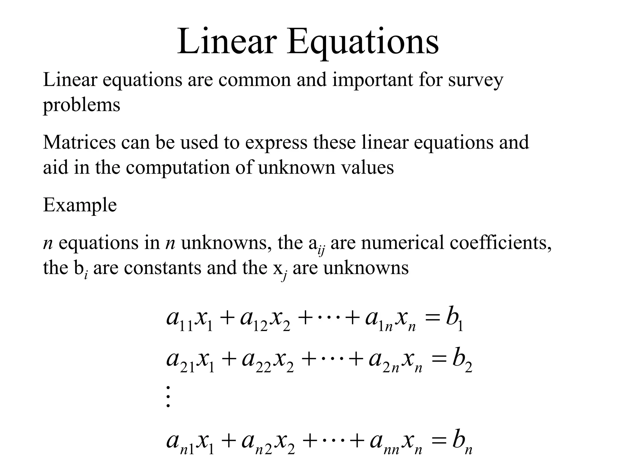 Linear Equations
Linear equations are common and important for survey
problems
Matrices can be used to express these linear equations and
aid in the computation of unknown values
Example
n equations in n unknowns, the aij are numerical coefficients,
the bi are constants and the xj are unknowns
n
n
nn
n
n
n
n
n
n
b
x
a
x
a
x
a
b
x
a
x
a
x
a
b
x
a
x
a
x
a
















2
2
1
1
2
2
2
22
1
21
1
1
2
12
1
11
 