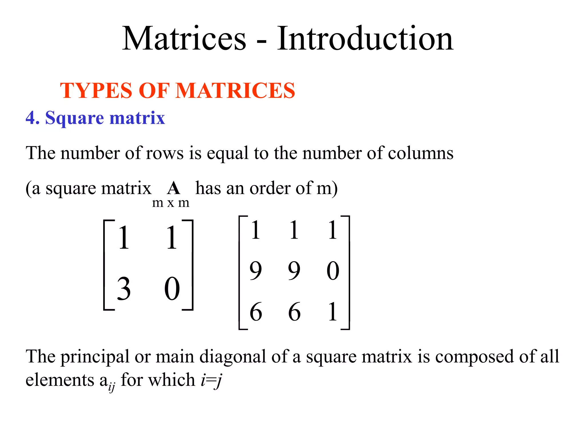 Matrices - Introduction
TYPES OF MATRICES
4. Square matrix
The number of rows is equal to the number of columns
(a square matrix A has an order of m)






0
3
1
1










1
6
6
0
9
9
1
1
1
m x m
The principal or main diagonal of a square matrix is composed of all
elements aij for which i=j
 