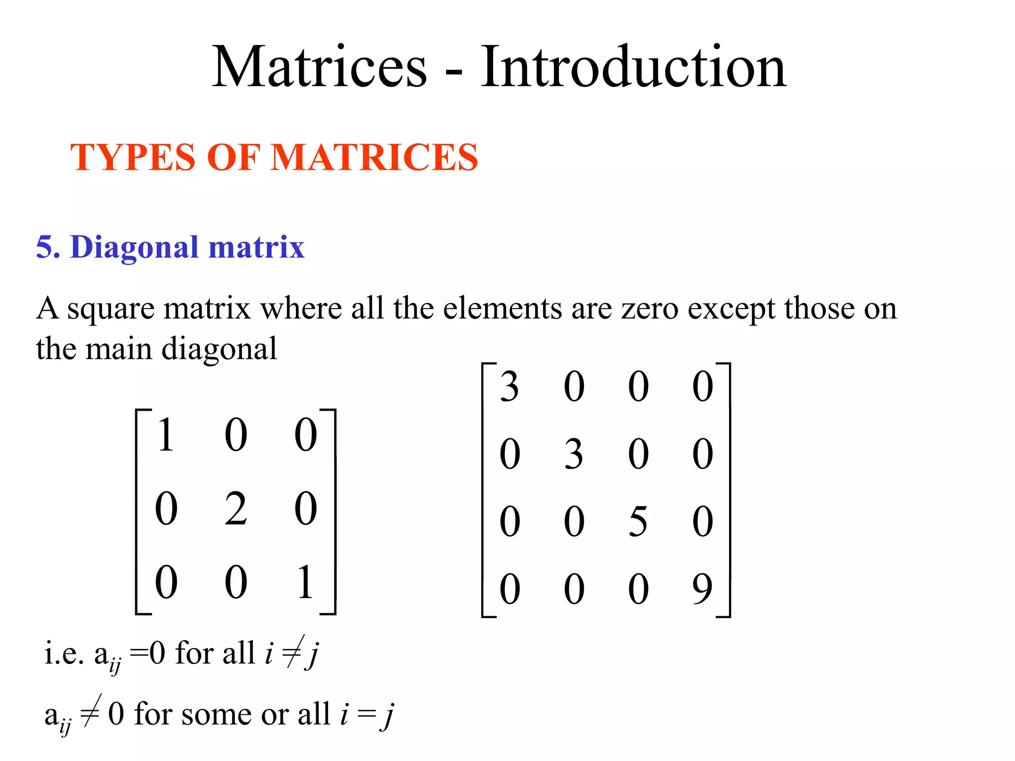 Matrices - Introduction
TYPES OF MATRICES
5. Diagonal matrix
A square matrix where all the elements are zero except those on
the main diagonal










1
0
0
0
2
0
0
0
1












9
0
0
0
0
5
0
0
0
0
3
0
0
0
0
3
i.e. aij =0 for all i = j
aij = 0 for some or all i = j
 