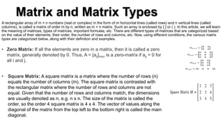Matrix and Matrix Types
A rectangular array of m × n numbers (real or complex) in the form of m horizontal lines (called rows) and n vertical lines (called
columns), is called a matrix of order m by n, written as m × n matrix. Such an array is enclosed by [ ] or ( ). In this article, we will learn
the meaning of matrices, types of matrices, important formulas, etc. There are different types of matrices that are categorized based
on the value of their elements, their order, the number of rows and columns, etc. Now, using different conditions, the various matrix
types are categorized below, along with their definition and examples.
• Zero Matrix: If all the elements are zero in a matrix, then it is called a zero
matrix, generally denoted by 0. Thus, A = [aij]mxn is a zero-matrix if aij = 0 for
all i and j.
• Square Matrix: A square matrix is a matrix where the number of rows (n)
equals the number of columns (m). The square matrix is contrasted with
the rectangular matrix where the number of rows and columns are not
equal. Given that the number of rows and columns match, the dimensions
are usually denoted as n, e.g. n x n. The size of the matrix is called the
order, so the order 4 square matrix is 4 x 4. The vector of values along the
diagonal of the matrix from the top left to the bottom right is called the main
diagonal.
 