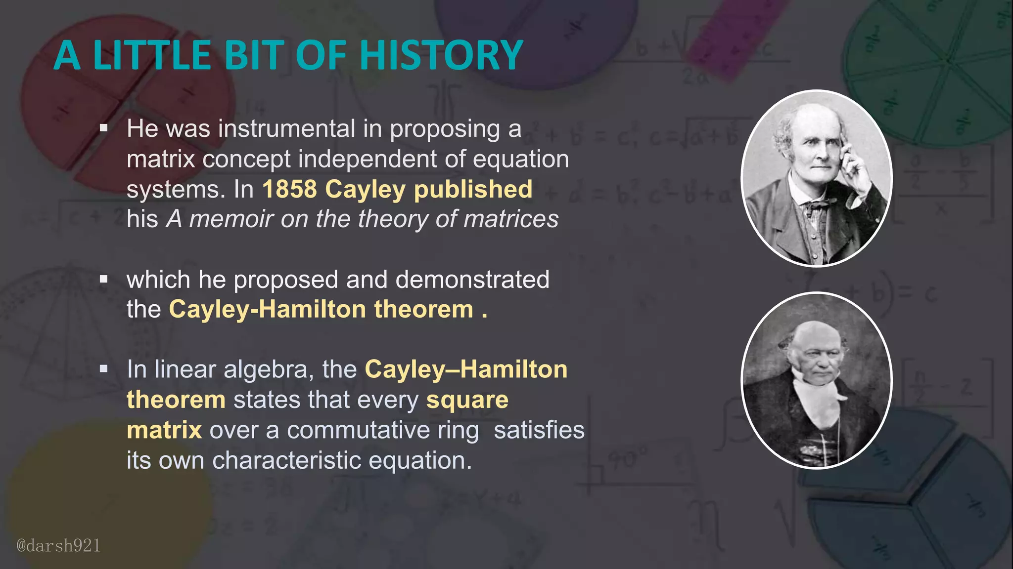 A LITTLE BIT OF HISTORY
 He was instrumental in proposing a
matrix concept independent of equation
systems. In 1858 Cayley published
his A memoir on the theory of matrices
 which he proposed and demonstrated
the Cayley-Hamilton theorem .
 In linear algebra, the Cayley–Hamilton
theorem states that every square
matrix over a commutative ring satisfies
its own characteristic equation.
@darsh921
 