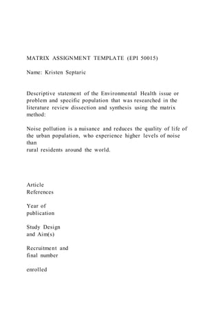 MATRIX ASSIGNMENT TEMPLATE (EPI 50015)
Name: Kristen Septaric
Descriptive statement of the Environmental Health issue or
problem and specific population that was researched in the
literature review dissection and synthesis using the matrix
method:
Noise pollution is a nuisance and reduces the quality of life of
the urban population, who experience higher levels of noise
than
rural residents around the world.
Article
References
Year of
publication
Study Design
and Aim(s)
Recruitment and
final number
enrolled
 