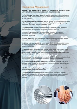 Operational Management
operational ManageMent is key to a successful business, here
at the Matrix business acadeMy We Will teach you:

1) the history of operations research, is a little known and undervalued area of
business which, once understood, you will realise the massive potential you have
at your disposal.

2) the problem solving framework, you will uncover the top five issues that arise
when striving to produce a product or service, Capacity, Scheduling, Inventory,
Standards and Control and how to deal with them.

3) flow diagrams, this area covers mapping out processes to find bottlenecks,
inefficiency and communication complications within a business.

4) linear programming (lp) provides the way of dealing with capacity
constraints, this one technique can save you a fortune and help maximise
production and profits

5) grant charts, this form of scheduling an entire production process or project
can be planned, critical tasks and bottlenecks can be identified.

6) critical path analysis (cpa), thanks to the 1950’s CPA was born, this method
of scheduling projects, job is exceptional, and every business owner needs to
acquire this vital tool.

7) queuing theory gives the answer to those of you whose customers or clients
have to endure queuing in order to deal with them. Ever been stuck in a line in a
shop or bank? Trapped on hold while trying to order over the phone? Think about
how it makes people feel. Then do something about it!

8) inventories. What is the optimal inventory level? This balancing act is examined
and explained so you can establish exceptional inventory management.

9) economic order quantities (eoq) is the one formula needed to help you as a
business owner find just the right quantity of inventory to order to keep parts, raw
materials, or shelf items to a minimum.

10) Materials requirement planning, planning for the necessities of materials
cuts overheads and reduces wasted cash

11) information technology from day to day software through to Customer
Relationship Management (CRM) systems, you will have it all at your fingertips,
this area helps you maximise your IT efficiently and effectively for business
success
 