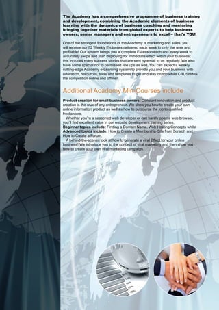 The Academy has a comprehensive programme of business training
and development, combining the Academic elements of business
learning with the dynamics of business coaching and mentoring
bringing together materials from global experts to help business
owners, senior managers and entrepreneurs to excel – that’s YOU!

One of the strongest foundations of the Academy is marketing and sales, you
will receive our 52 Weekly E-classes delivered each week to only the wise and
profitable! Our system brings you a complete E-Lesson each and every week to
accurately swipe and start deploying for immediate effect within your business;
this includes many success stories that are sent by email to us regularly. We also
have some special not to be missed line ups as well. You can expect a weekly
cutting-edge Academy e-Learning system to provide you and your business with
education, resources, tools and templates to get and stay on top while CRUSHING
the competition online and offline!


Additional Academy Min-Courses include
product creation for small business owners: Constant innovation and product
creation is the crux of any entrepreneur. We show you how to create your own
online information product as well as how to outsource the job to qualified
freelancers.
  Whether you’re a seasoned web developer or can barely open a web browser,
you’ll find excellent value in our website development training series.
beginner topics include: Finding a Domain Name, Web Hosting Concepts whilst
advanced topics include: How to Create a Membership Site from Scratch and
How to Create a Forum.
  A behind-the-scenes look at how to generate a viral Effect for your online
business! We introduce you to the concept of viral marketing and then show you
how to create your own viral marketing campaign.
 