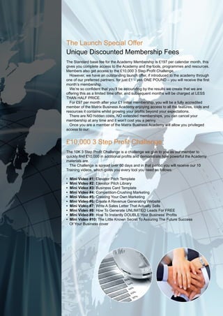 The Launch Special Offer
Unique Discounted Membership Fees
The Standard base fee for the Academy Membership is £197 per calendar month, this
gives you complete access to the Academy and the tools, programmes and resources.
Members also get access to the £10,000 3 Step Profit Challenge.
  However, we have an outstanding launch offer, if introduced to the academy through
one of our preferred partners, for just £1 – yes ONE POUND – you will receive the first
month’s membership.
  We’re so confident that you’ll be astounding by the results we create that we are
offering this as a limited time offer, and subsequent months will be charged at LESS
THAN HALF PRICE.
  For £97 per month after your £1 initial membership, you will be a fully accredited
member of the Matrix Business Academy enjoying access to all the features, tools and
resources it contains whilst growing your profits beyond your expectations.
  There are NO hidden costs, NO extended memberships, you can cancel your
membership at any time and it won’t cost you a penny.
  Once you are a member of the Matrix Business Academy will allow you privileged
access to our:


£10,000 3 Step Profit Challenge
The 10K 3 Step Profit Challenge is a challenge we give to you as our member to
quickly find £10,000 in additional profits and demonstrate how powerful the Academy
materials are.
  The Challenge is spread over 60 days and in that period you will receive our 10
Training videos, which gives you every tool you need as follows:

•   Mini Video #1: Elevator Pitch Template
•   Mini Video #2: Elevator Pitch Library
•   Mini Video #3: Business Card Template
•   Mini Video #4: Competition-Crushing Marketing
•   Mini Video #5: Creating Your Own Marketing
•   Mini Video #6: Create A Revenue Generating Website
•   Mini Video #7: Write A Sales Letter That Actually Sells
•   Mini Video #8: How To Generate UNLIMITED Leads For FREE
•   Mini Video #9: How To Instantly DOUBLE Your Business’ Profits
•   Mini Video #10: The Little Known Secret To Assuring The Future Success
    Of Your Business cover
 