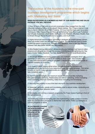 The nucleus of the Academy is the nine-part
business development programme which begins
with: Marketing and Sales
When registering as a MeMber as part of our Marketing and sales
package you Will receiVe:

1) Over 30 hours of high-end un-cut and uncensored video footage from the most
influential marketing boffins on the planet! Videos Include; The 7 Figure Internet Code,
How to Get £1,000,000.00 of FREE Publicity, 101 Low Cost No Cost Lead Generation
Techniques, Killer Copywriting and Persuasive Marketing Tools, How to get Published
and Virtually Guarantee a Best Seller, Selling from the Platform, Effortless Wealth, How
to Smash through Mental Roadblocks to Success, and much more.

2) Highly-Advanced search engine optimisation strategies for small business owners
which are broken down into bite size training videos. You will discover how to create
content the search engines love, Frequent SEO Mistakes, How to Get Your Website
Indexed Fast, plus MANY MORE key SEO topics!

3) Ultra-Detailed training videos which will expose why your business must have an online
presence and will guide you through the process of developing or strengthening one. Key
topics include: Twitter, Facebook, YouTube, Social Networking and Social Bookmarking.

4) Shockingly detailed and broken-down sales and marketing strategies which will
guarantee an astounding growth in your ability to close a sale. This includes step-
by-step instructional videos giving an excellent understanding of the fundamentals of
internet marketing for business.

5) An 8-part in-depth training series where you will discover the concepts and
strategies which are the core of any responsive email marketing campaign. This series
focuses on how to make sure your emails are read and how to encourage readers to
take immediate action.

6) The 8 Styles of marketing for maximum results includes Guerrilla marketing,
Educational/expert marketing, Relationship and referral marketing, Online marketing,
Direct marketing, Channel marketing, Sales force marketing and Advertising.

7) Securing free publicity is one of the best returns for your business development.

8) Speeches, seminars, panels and roundtables, how to secure invites, conducting and
using a powerful client attraction tactic.

9) Developing and running a research programme the Trojan horse of getting in front of
the right prospects.

10) Developing a tactical marketing plan and implementing a sales system to monitor,
track and convert more prospects to clients than ever before. Follow up strategies to
convert prospects to clients

as you become a member
and grow accustomed
to the academy the
following will be
made available
at no extra cost
 