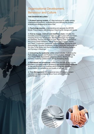 Organisational Development,
Behaviour and Culture
this diVision includes:

1) problem solving models, A 3 Step technique for swiftly solving
organisational problems, understanding and defining the problem.
Analysis and developing an Action Plan

2) psychology session, understanding and applying the APCFB
Model, Preconception and Behaviour Coaching for change and results

3) how to engage, motivate and mobilise a team. includes this
incredibly powerful programme helps you get to grips with your team,
including Know Your Employees. Develop Messages that Engage
and Mobilise, Earning the Right to Lead, Setting Clear Expectations
and Giving Great Feedback, Telling Stories that Engage, Inspire,
and Teach, Customise Leadership to the Individual, Recognise and
Acknowledge, Develop Employees for the Future and Getting Advice
On How To Be Better and How to Develop Team Building Systems
and Synergy in Meetings.

4) unleashing the leadership within which includes, Cultivating the
Right Attitude, Simple and Powerful Communication, Strengthening
Your Power Base, Successfully Influence Others, Moving Things
Forward, Fostering Collaboration, Giving Something Back

5) operations and procedures, shows how this how-to mini course
provides a complete guide to developing and documenting procedures
to help you improve your business performance and introduce
systemisation for consistency and quality of service

6) time Management, this exceptional area will help you reclaim
valuable time and cut weekly labour hours whilst increasing
performance
 