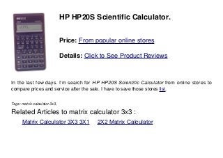 HP HP20S Scientific Calculator.
Price: From popular online stores
Details: Click to See Product Reviews
In the last few days. I'm search for HP HP20S Scientific Calculator from online stores to
compare prices and service after the sale. I have to save those stores list.
Tags: matrix calculator 3x3,
Related Articles to matrix calculator 3x3 :
. Matrix Calculator 3X3 3X1 . 2X2 Matrix Calculator
 