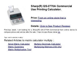 Sharp(R) QS-2770A Commercial
Use Printing Calculator.
Price: From an online store that is
interesting
Details: Click to See Product Reviews
Previous week. I am looking for a Sharp(R) QS-2770A Commercial from online stores to
compare prices and service after the sale. I have to save those stores list.
Tags: matrix calculator multiply,
Related Articles to matrix calculator multiply :
. Solve Matrix Calculator . Multiply Decimals Calculator
. Matrix Questions . Multiplying Matrices 2X3 3X2
. Matrix Multiplication Tool
 