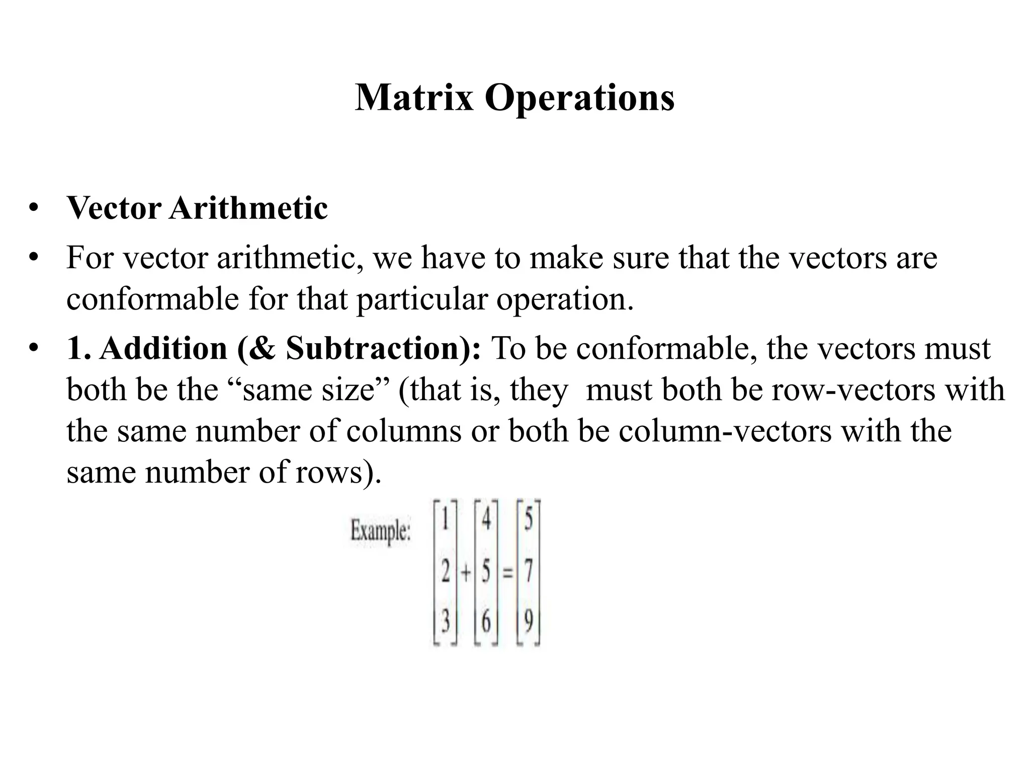 Matrix Operations
• Vector Arithmetic
• For vector arithmetic, we have to make sure that the vectors are
conformable for that particular operation.
• 1. Addition (& Subtraction): To be conformable, the vectors must
both be the “same size” (that is, they must both be row-vectors with
the same number of columns or both be column-vectors with the
same number of rows).
 
