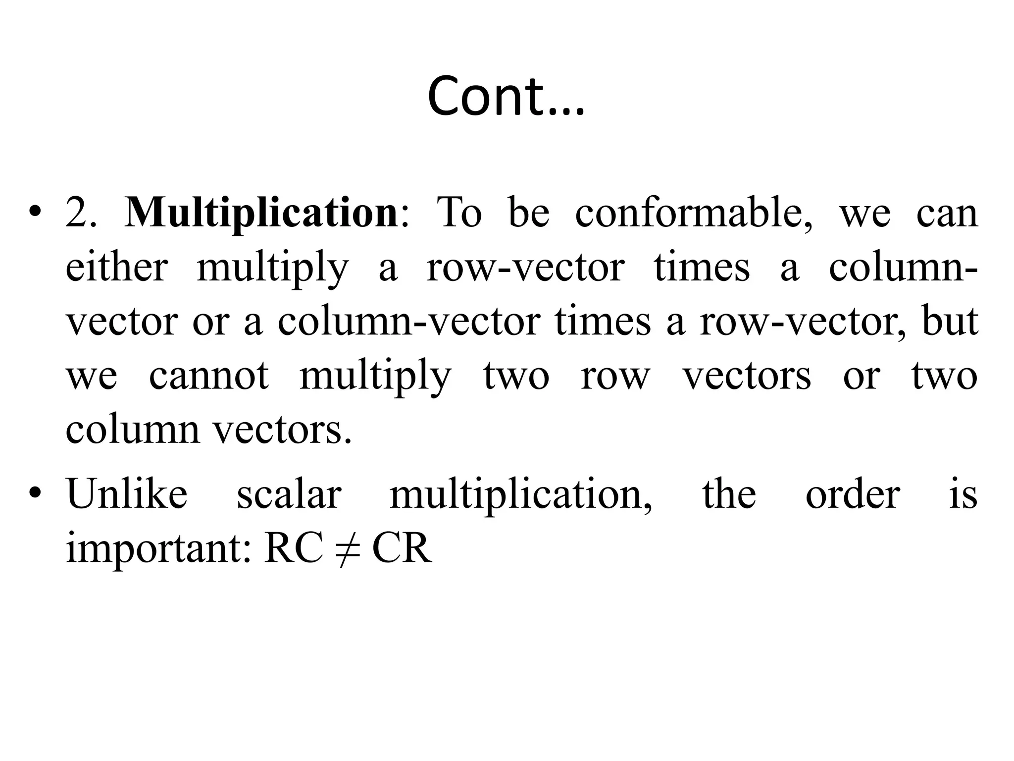 Cont…
• 2. Multiplication: To be conformable, we can
either multiply a row-vector times a column-
vector or a column-vector times a row-vector, but
we cannot multiply two row vectors or two
column vectors.
• Unlike scalar multiplication, the order is
important: RC ≠ CR
 