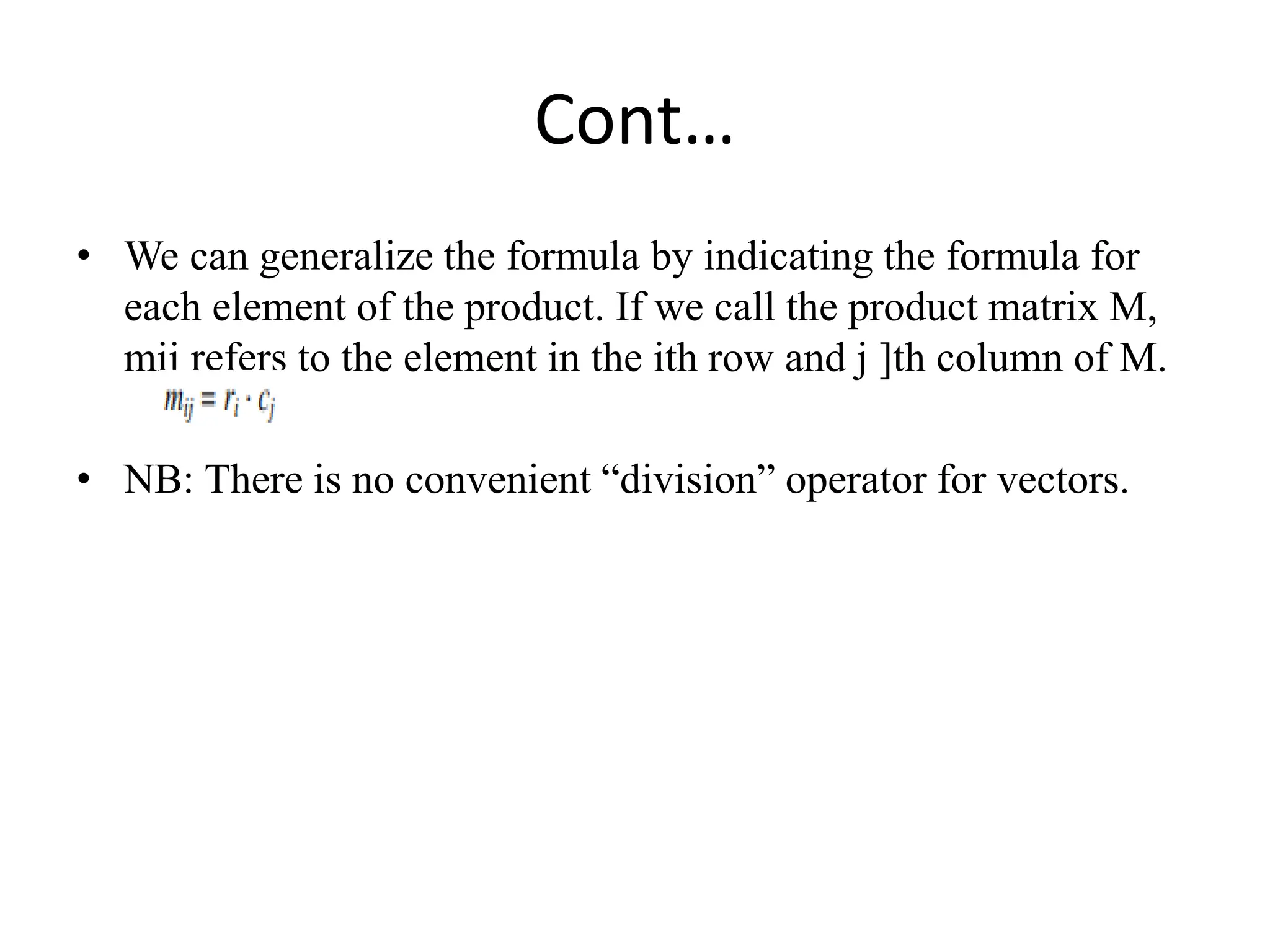 Cont…
• We can generalize the formula by indicating the formula for
each element of the product. If we call the product matrix M,
mij refers to the element in the ith row and j ]th column of M.
• NB: There is no convenient “division” operator for vectors.
 