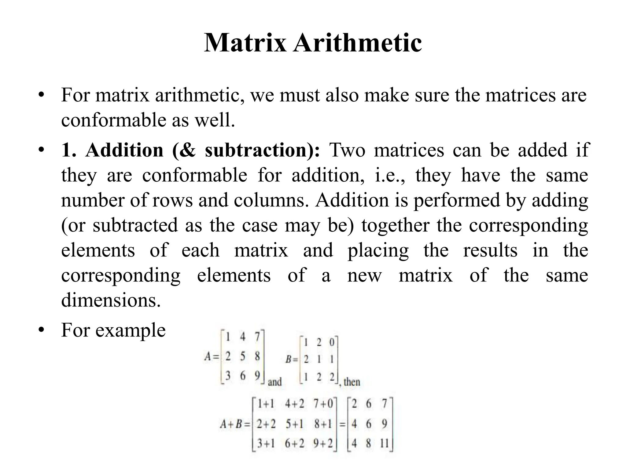 Matrix Arithmetic
• For matrix arithmetic, we must also make sure the matrices are
conformable as well.
• 1. Addition (& subtraction): Two matrices can be added if
they are conformable for addition, i.e., they have the same
number of rows and columns. Addition is performed by adding
(or subtracted as the case may be) together the corresponding
elements of each matrix and placing the results in the
corresponding elements of a new matrix of the same
dimensions.
• For example
 