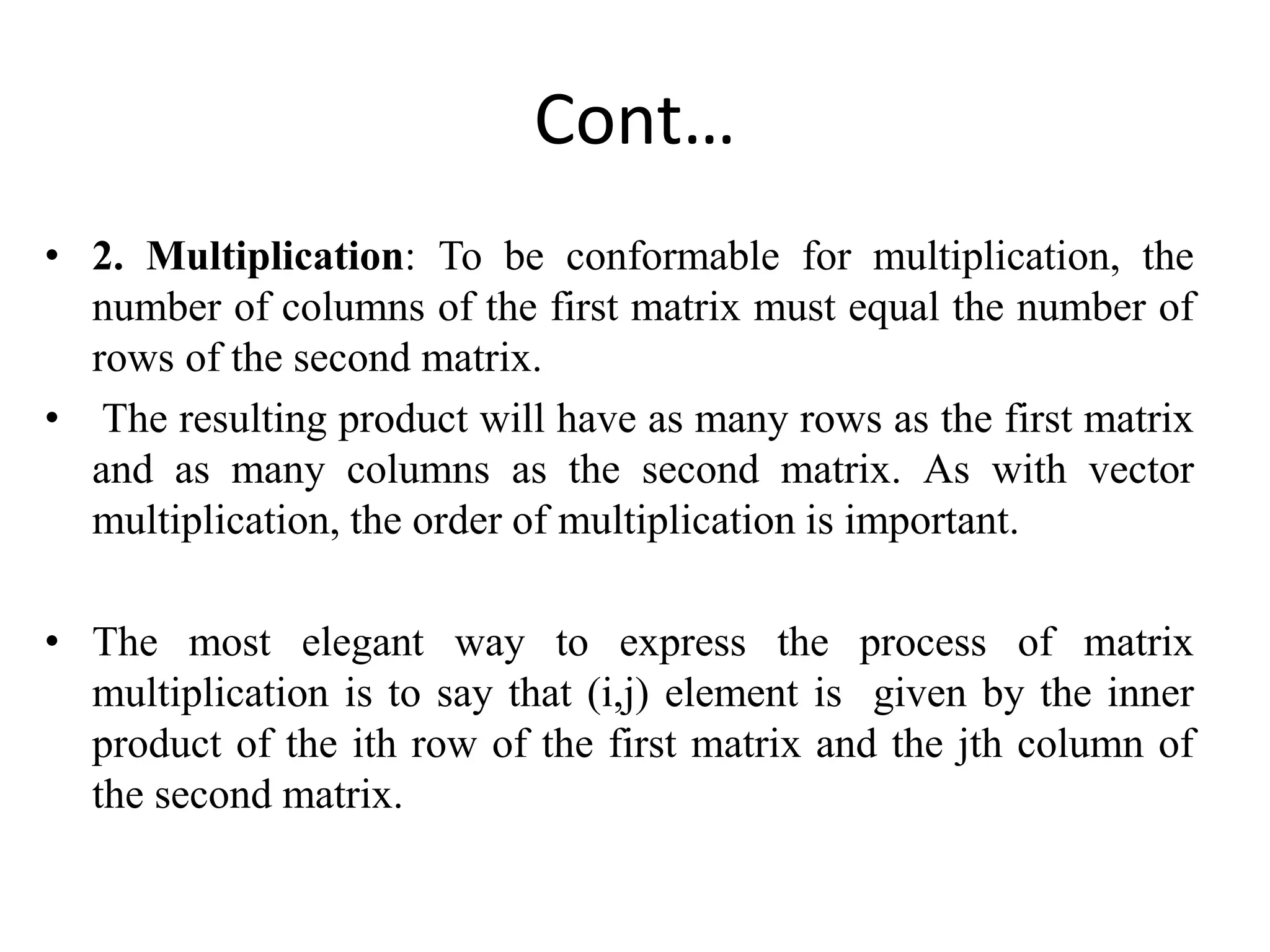 Cont…
• 2. Multiplication: To be conformable for multiplication, the
number of columns of the first matrix must equal the number of
rows of the second matrix.
• The resulting product will have as many rows as the first matrix
and as many columns as the second matrix. As with vector
multiplication, the order of multiplication is important.
• The most elegant way to express the process of matrix
multiplication is to say that (i,j) element is given by the inner
product of the ith row of the first matrix and the jth column of
the second matrix.
 