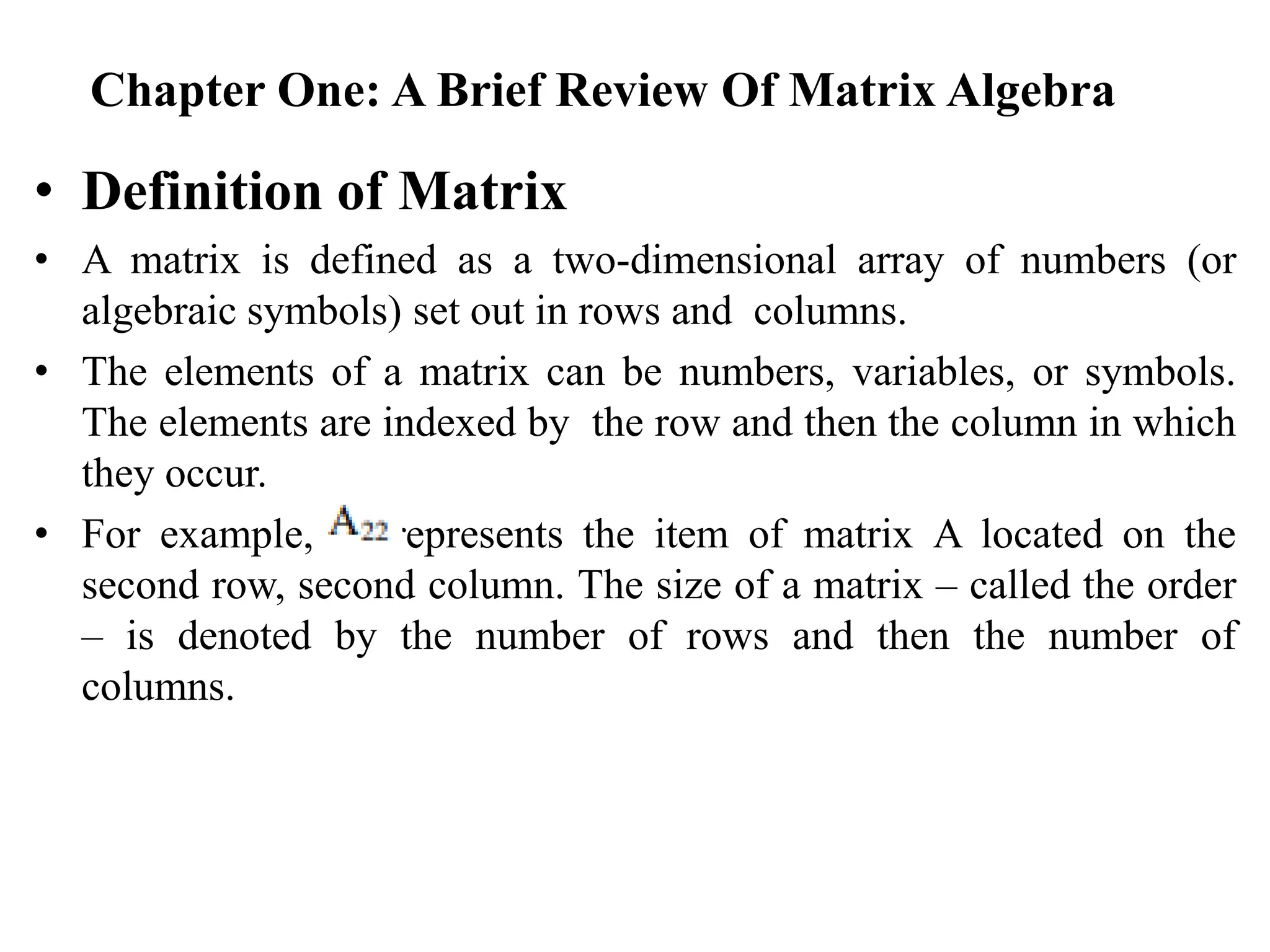 Chapter One: A Brief Review Of Matrix Algebra
• Definition of Matrix
• A matrix is defined as a two-dimensional array of numbers (or
algebraic symbols) set out in rows and columns.
• The elements of a matrix can be numbers, variables, or symbols.
The elements are indexed by the row and then the column in which
they occur.
• For example, represents the item of matrix A located on the
second row, second column. The size of a matrix – called the order
– is denoted by the number of rows and then the number of
columns.
 
