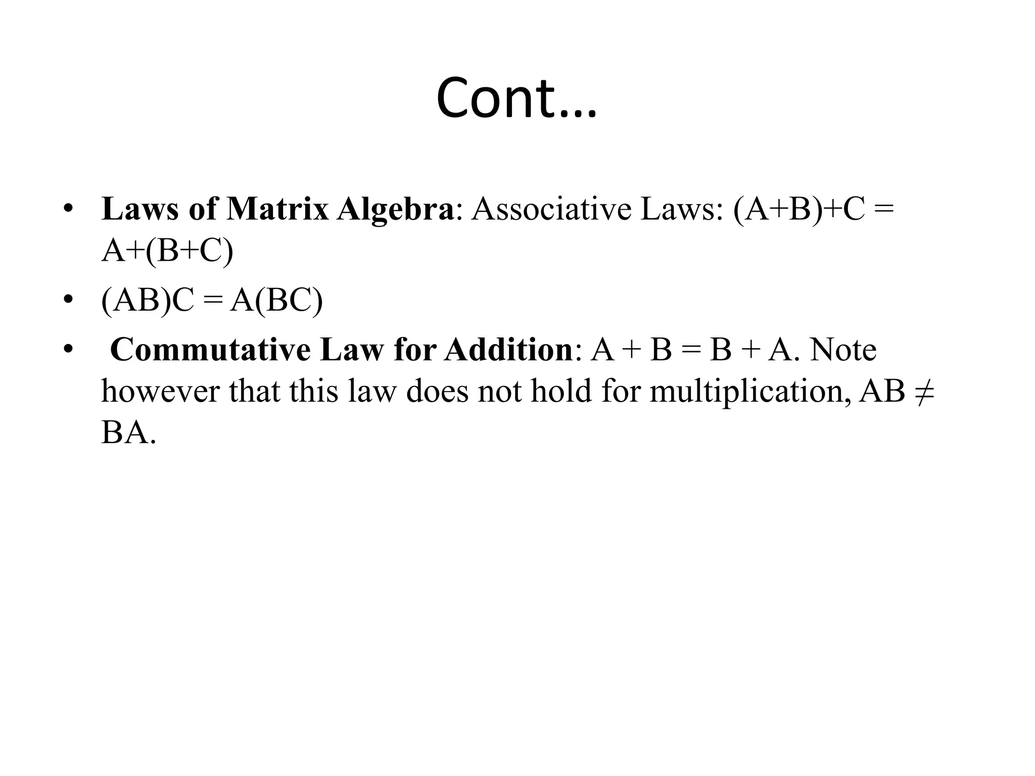 Cont…
• Laws of Matrix Algebra: Associative Laws: (A+B)+C =
A+(B+C)
• (AB)C = A(BC)
• Commutative Law for Addition: A + B = B + A. Note
however that this law does not hold for multiplication, AB ≠
BA.
 
