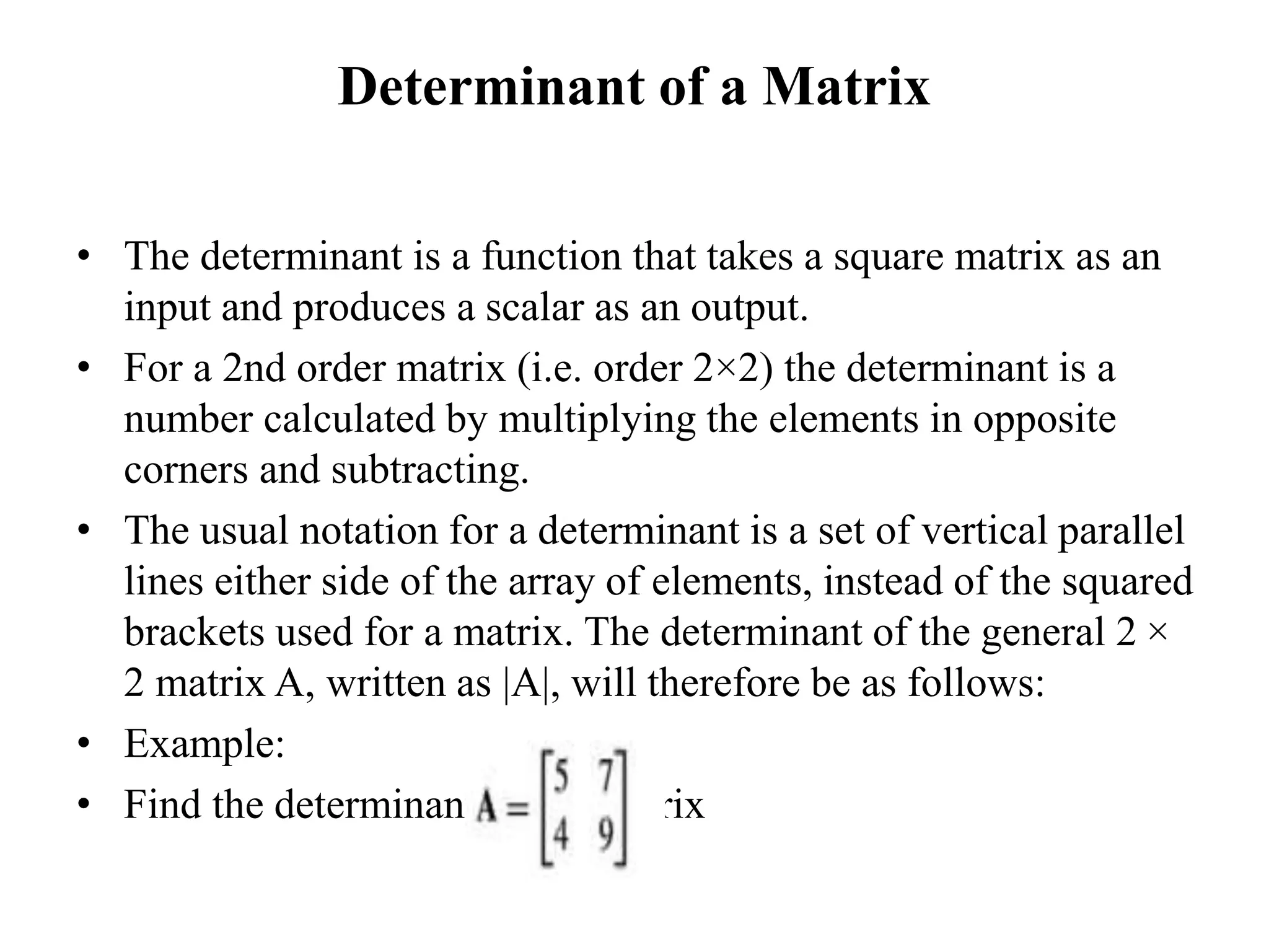 Determinant of a Matrix
• The determinant is a function that takes a square matrix as an
input and produces a scalar as an output.
• For a 2nd order matrix (i.e. order 2×2) the determinant is a
number calculated by multiplying the elements in opposite
corners and subtracting.
• The usual notation for a determinant is a set of vertical parallel
lines either side of the array of elements, instead of the squared
brackets used for a matrix. The determinant of the general 2 ×
2 matrix A, written as |A|, will therefore be as follows:
• Example:
• Find the determinant of the matrix
 