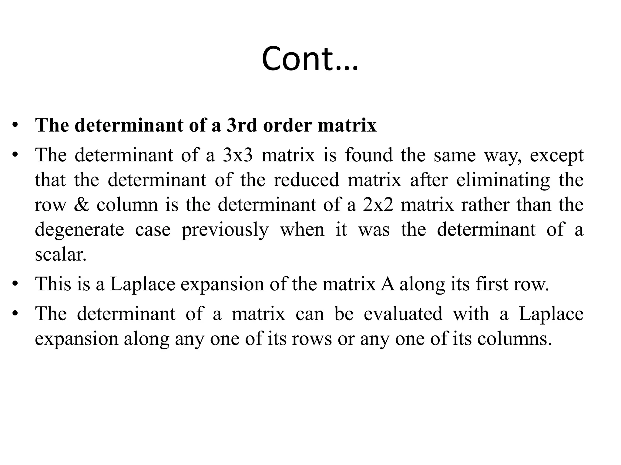 Cont…
• The determinant of a 3rd order matrix
• The determinant of a 3x3 matrix is found the same way, except
that the determinant of the reduced matrix after eliminating the
row & column is the determinant of a 2x2 matrix rather than the
degenerate case previously when it was the determinant of a
scalar.
• This is a Laplace expansion of the matrix A along its first row.
• The determinant of a matrix can be evaluated with a Laplace
expansion along any one of its rows or any one of its columns.
 