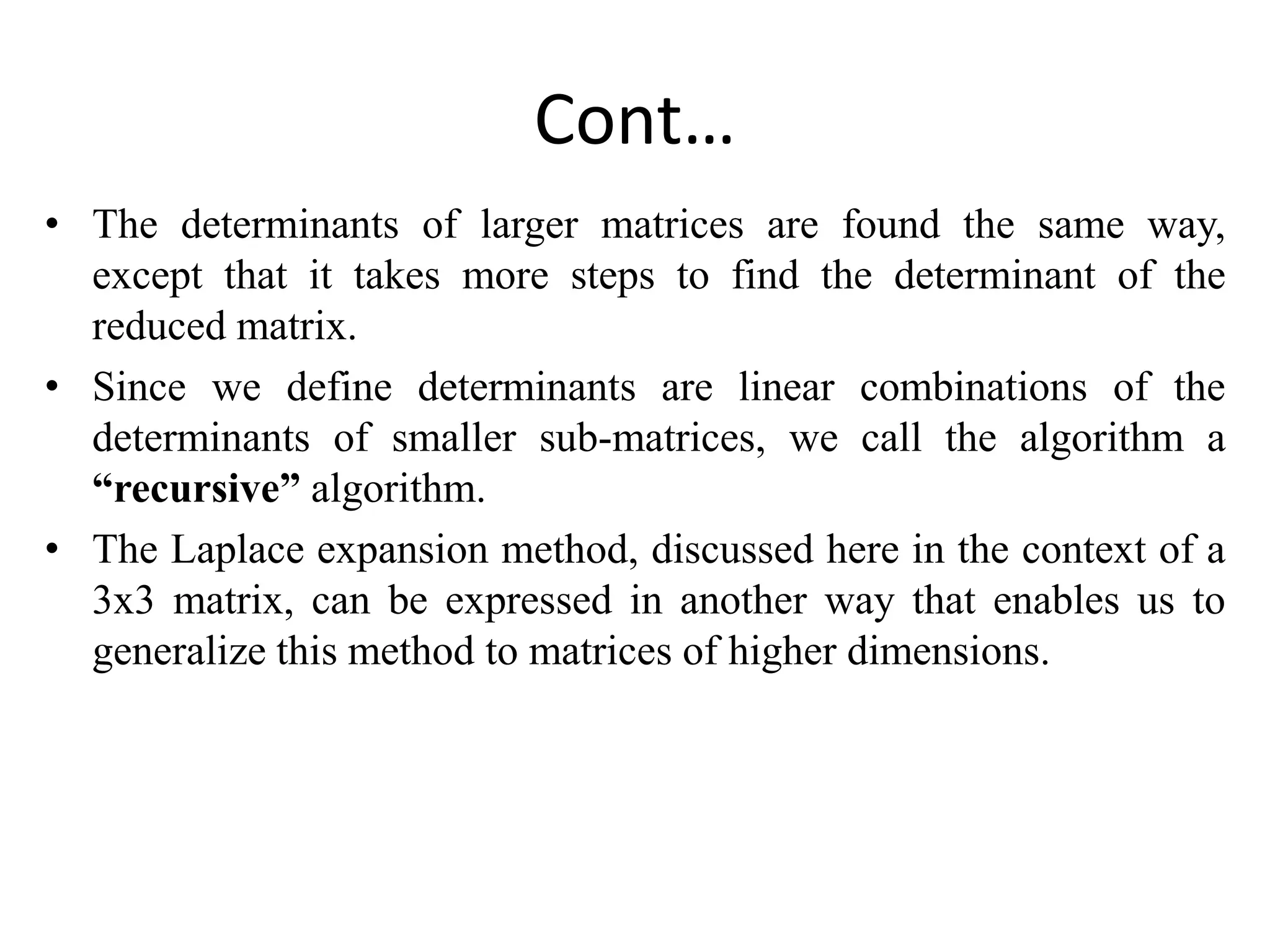 Cont…
• The determinants of larger matrices are found the same way,
except that it takes more steps to find the determinant of the
reduced matrix.
• Since we define determinants are linear combinations of the
determinants of smaller sub-matrices, we call the algorithm a
“recursive” algorithm.
• The Laplace expansion method, discussed here in the context of a
3x3 matrix, can be expressed in another way that enables us to
generalize this method to matrices of higher dimensions.
 
