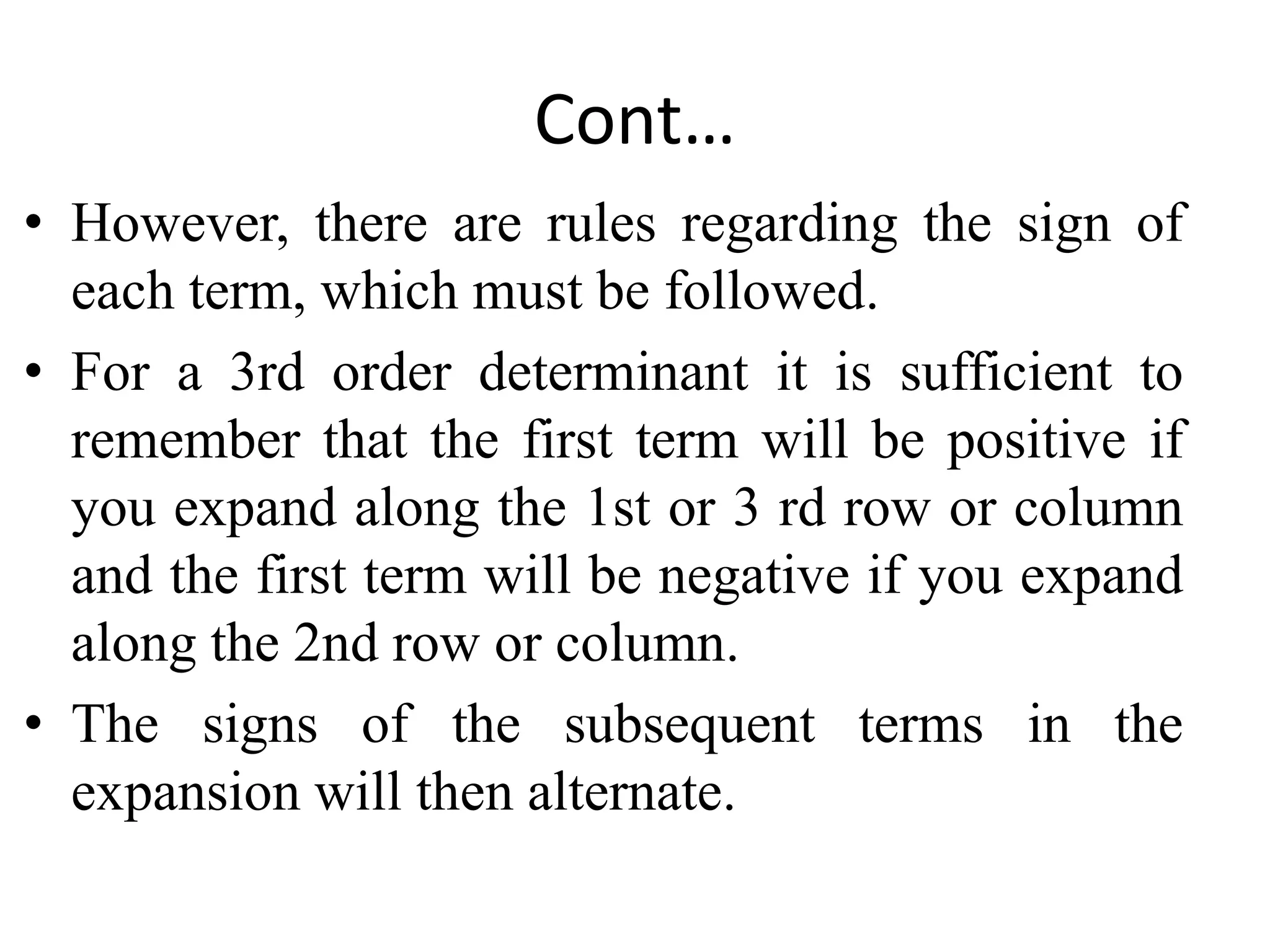 Cont…
• However, there are rules regarding the sign of
each term, which must be followed.
• For a 3rd order determinant it is sufficient to
remember that the first term will be positive if
you expand along the 1st or 3 rd row or column
and the first term will be negative if you expand
along the 2nd row or column.
• The signs of the subsequent terms in the
expansion will then alternate.
 