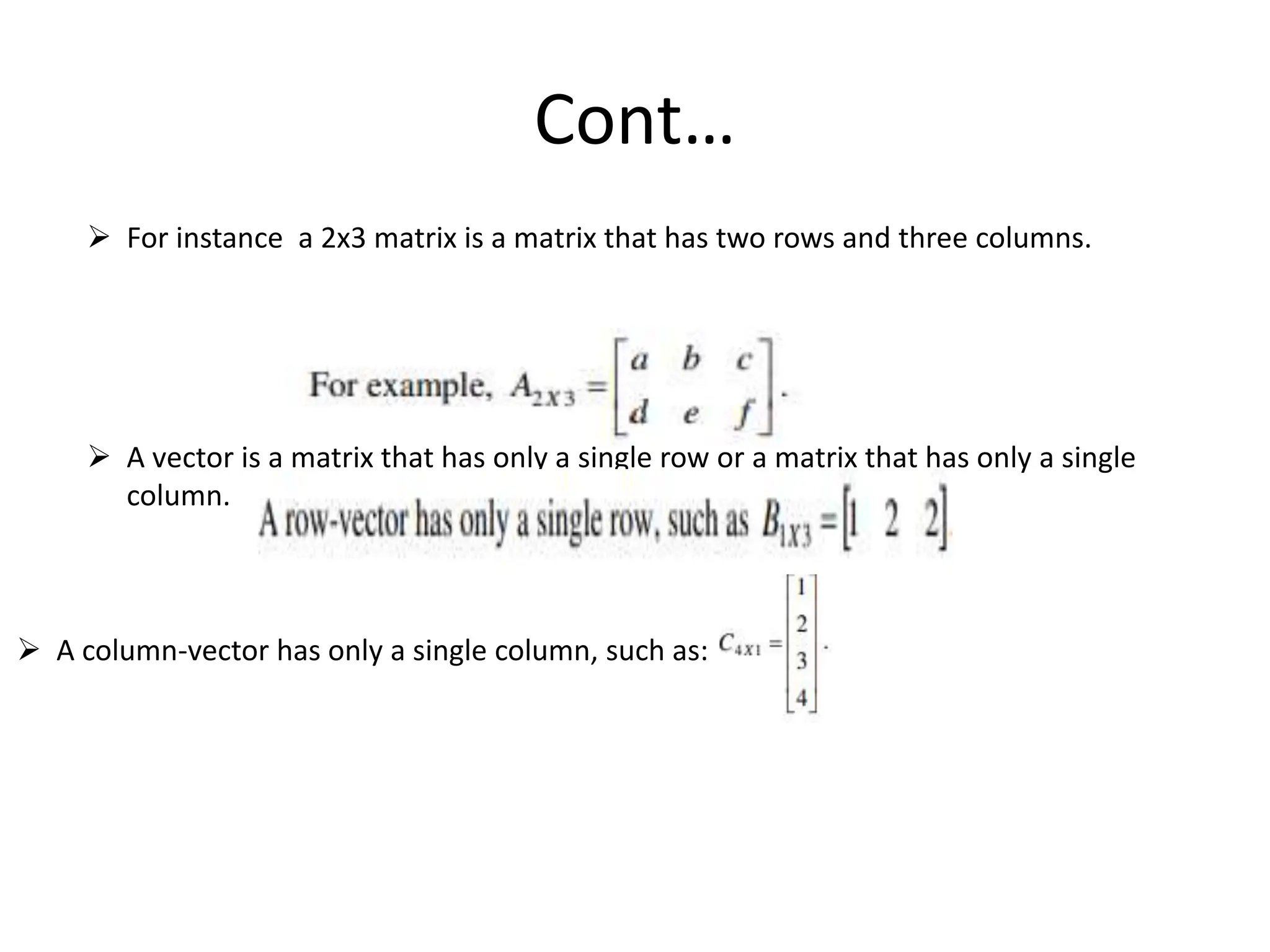 Cont…
 For instance a 2x3 matrix is a matrix that has two rows and three columns.
 A vector is a matrix that has only a single row or a matrix that has only a single
column.
 A column-vector has only a single column, such as:
 