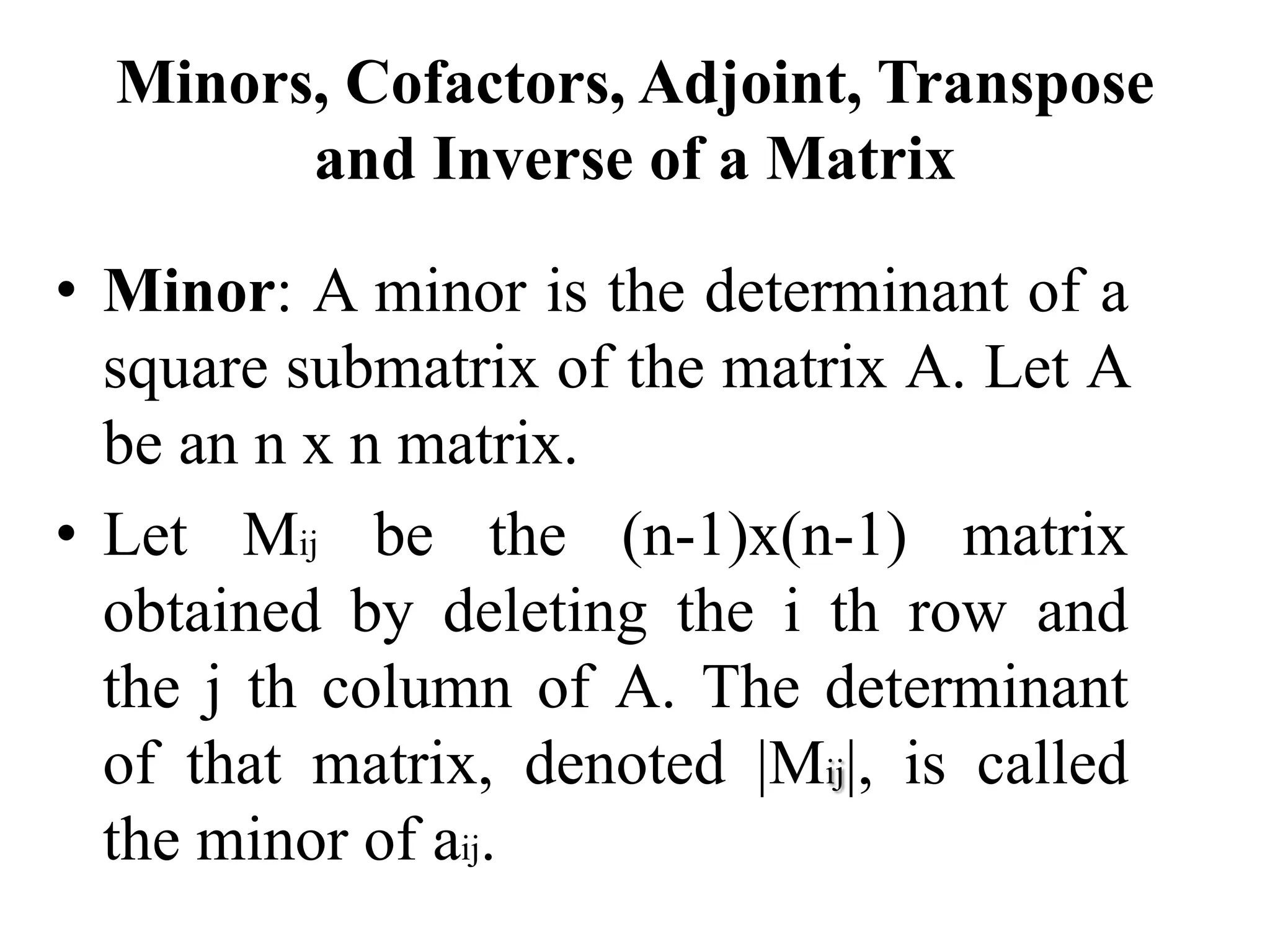 Minors, Cofactors, Adjoint, Transpose
and Inverse of a Matrix
• Minor: A minor is the determinant of a
square submatrix of the matrix A. Let A
be an n x n matrix.
• Let Mij be the (n-1)x(n-1) matrix
obtained by deleting the i th row and
the j th column of A. The determinant
of that matrix, denoted |Mij|, is called
the minor of aij.
 