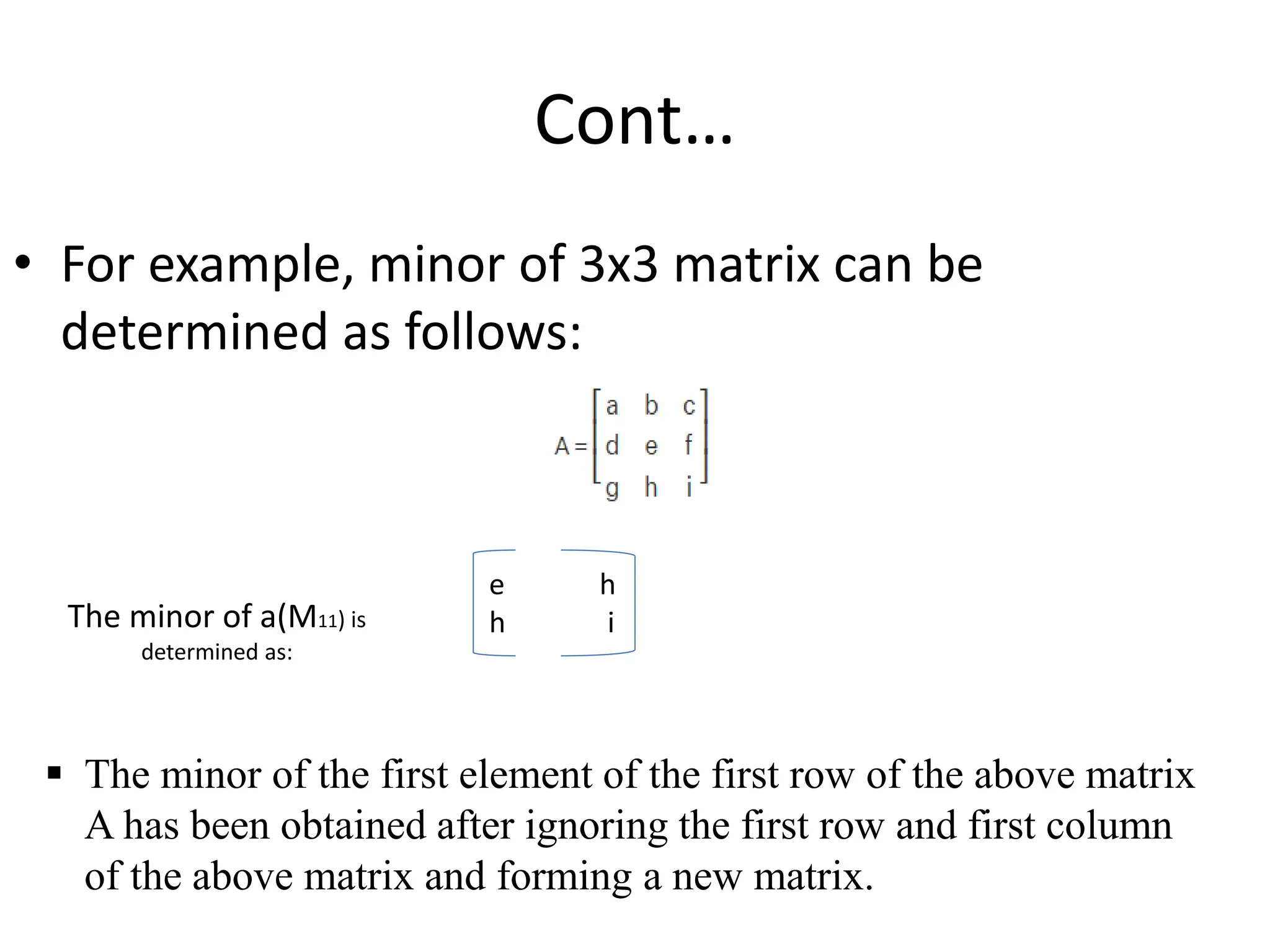 Cont…
• For example, minor of 3x3 matrix can be
determined as follows:
e h
h i
The minor of a(M11) is
determined as:
 The minor of the first element of the first row of the above matrix
A has been obtained after ignoring the first row and first column
of the above matrix and forming a new matrix.
 