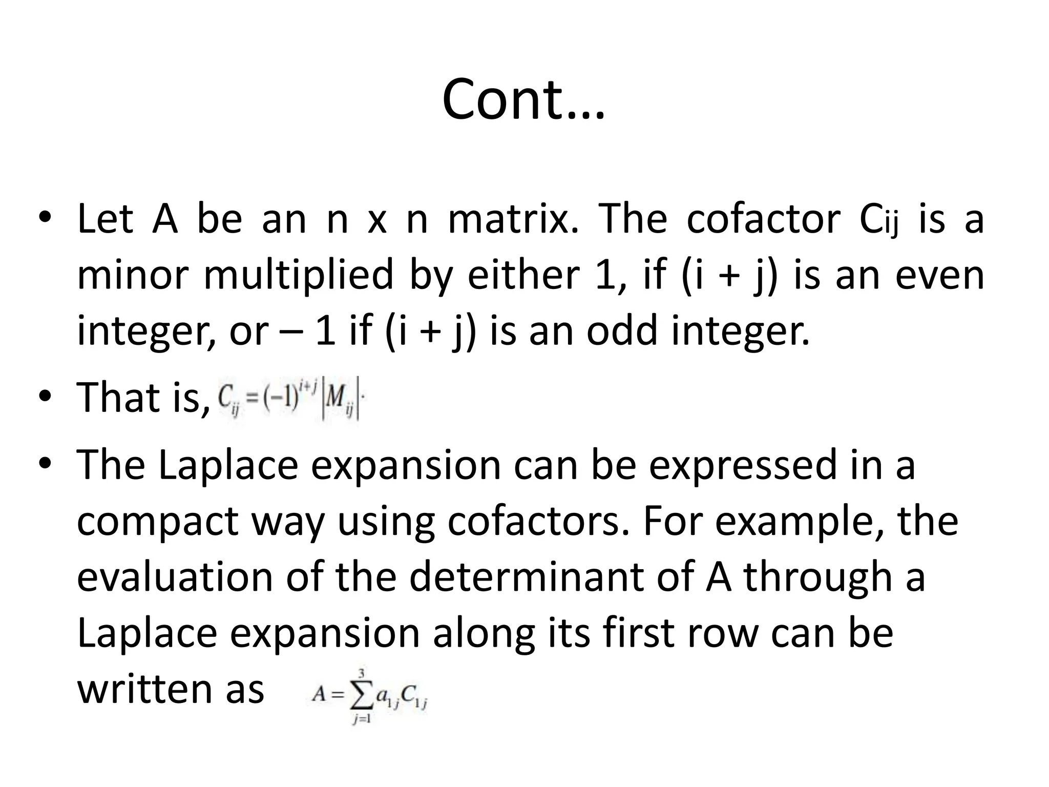 Cont…
• Let A be an n x n matrix. The cofactor Cij is a
minor multiplied by either 1, if (i + j) is an even
integer, or – 1 if (i + j) is an odd integer.
• That is,
• The Laplace expansion can be expressed in a
compact way using cofactors. For example, the
evaluation of the determinant of A through a
Laplace expansion along its first row can be
written as
 