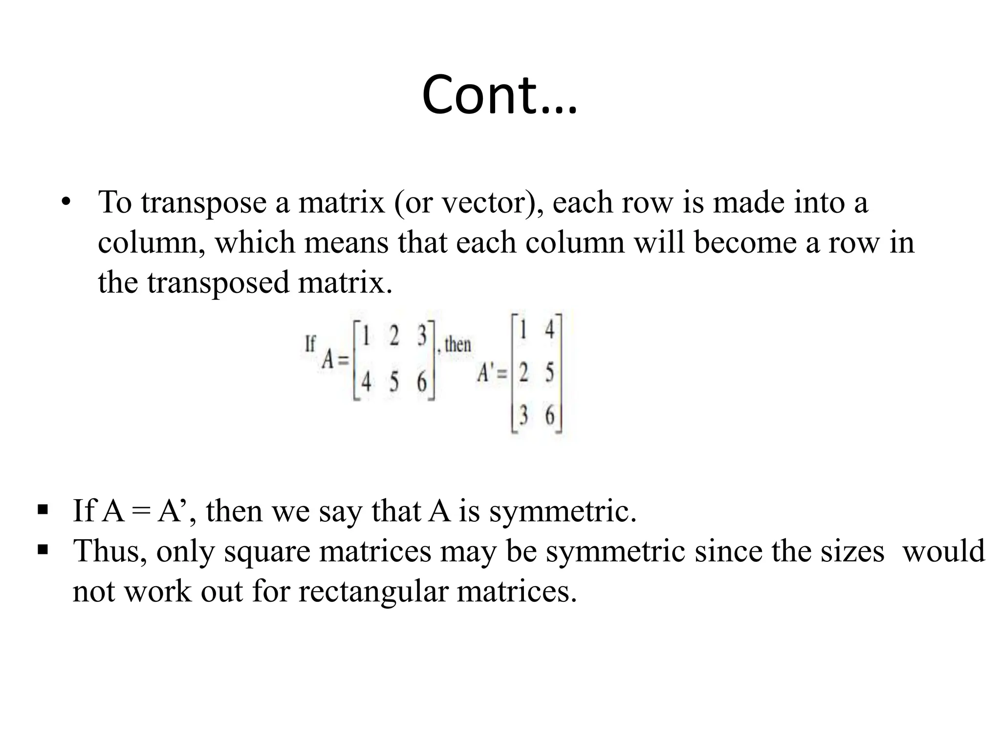 Cont…
• To transpose a matrix (or vector), each row is made into a
column, which means that each column will become a row in
the transposed matrix.
 If A = A’, then we say that A is symmetric.
 Thus, only square matrices may be symmetric since the sizes would
not work out for rectangular matrices.
 