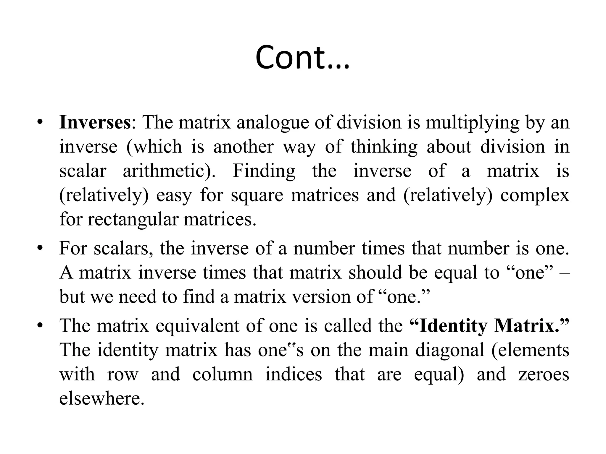 Cont…
• Inverses: The matrix analogue of division is multiplying by an
inverse (which is another way of thinking about division in
scalar arithmetic). Finding the inverse of a matrix is
(relatively) easy for square matrices and (relatively) complex
for rectangular matrices.
• For scalars, the inverse of a number times that number is one.
A matrix inverse times that matrix should be equal to “one” –
but we need to find a matrix version of “one.”
• The matrix equivalent of one is called the “Identity Matrix.”
The identity matrix has one‟s on the main diagonal (elements
with row and column indices that are equal) and zeroes
elsewhere.
 