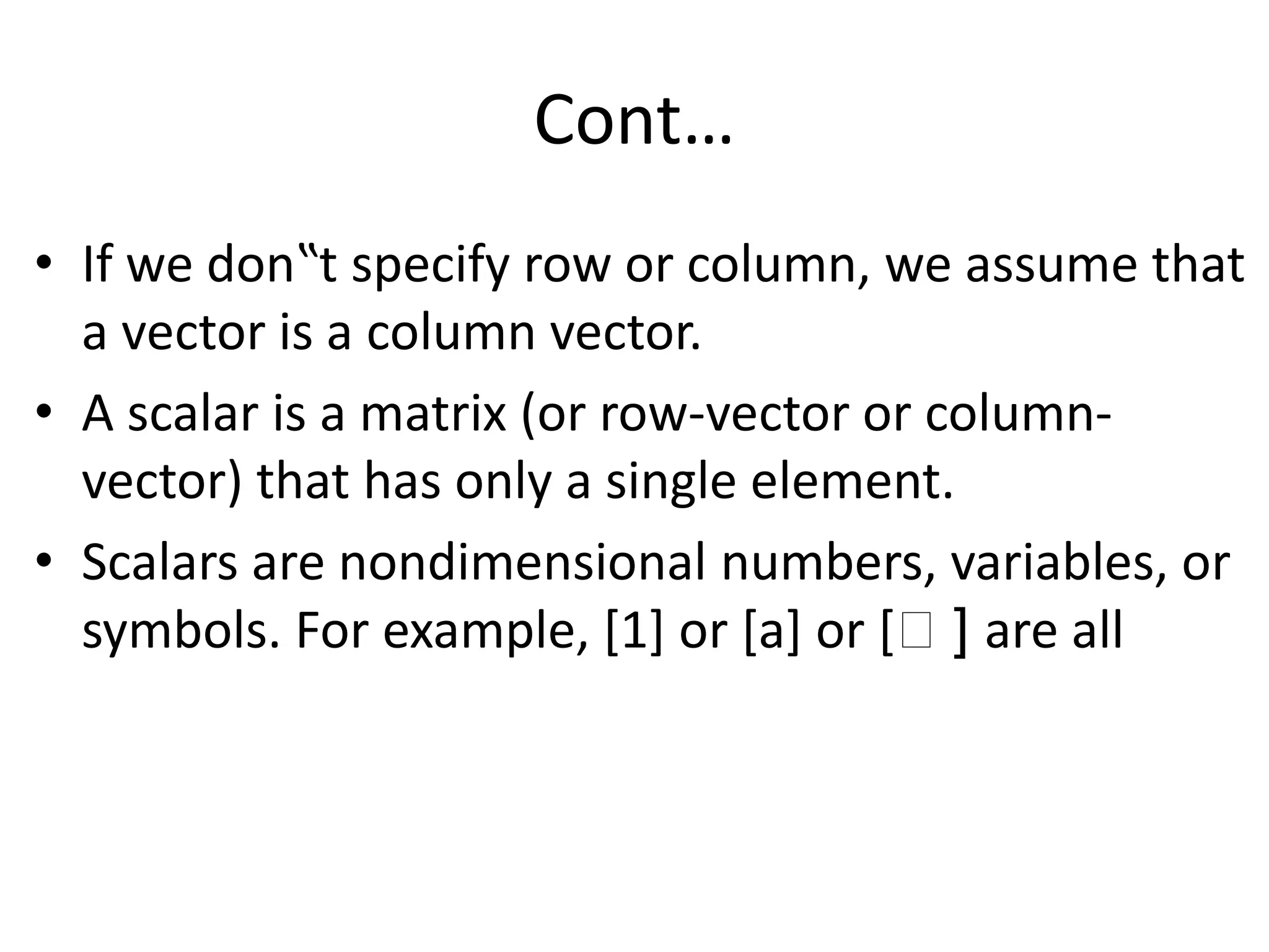 Cont…
• If we don‟t specify row or column, we assume that
a vector is a column vector.
• A scalar is a matrix (or row-vector or column-
vector) that has only a single element.
• Scalars are nondimensional numbers, variables, or
symbols. For example, [1] or [a] or [฀ ] are all
 