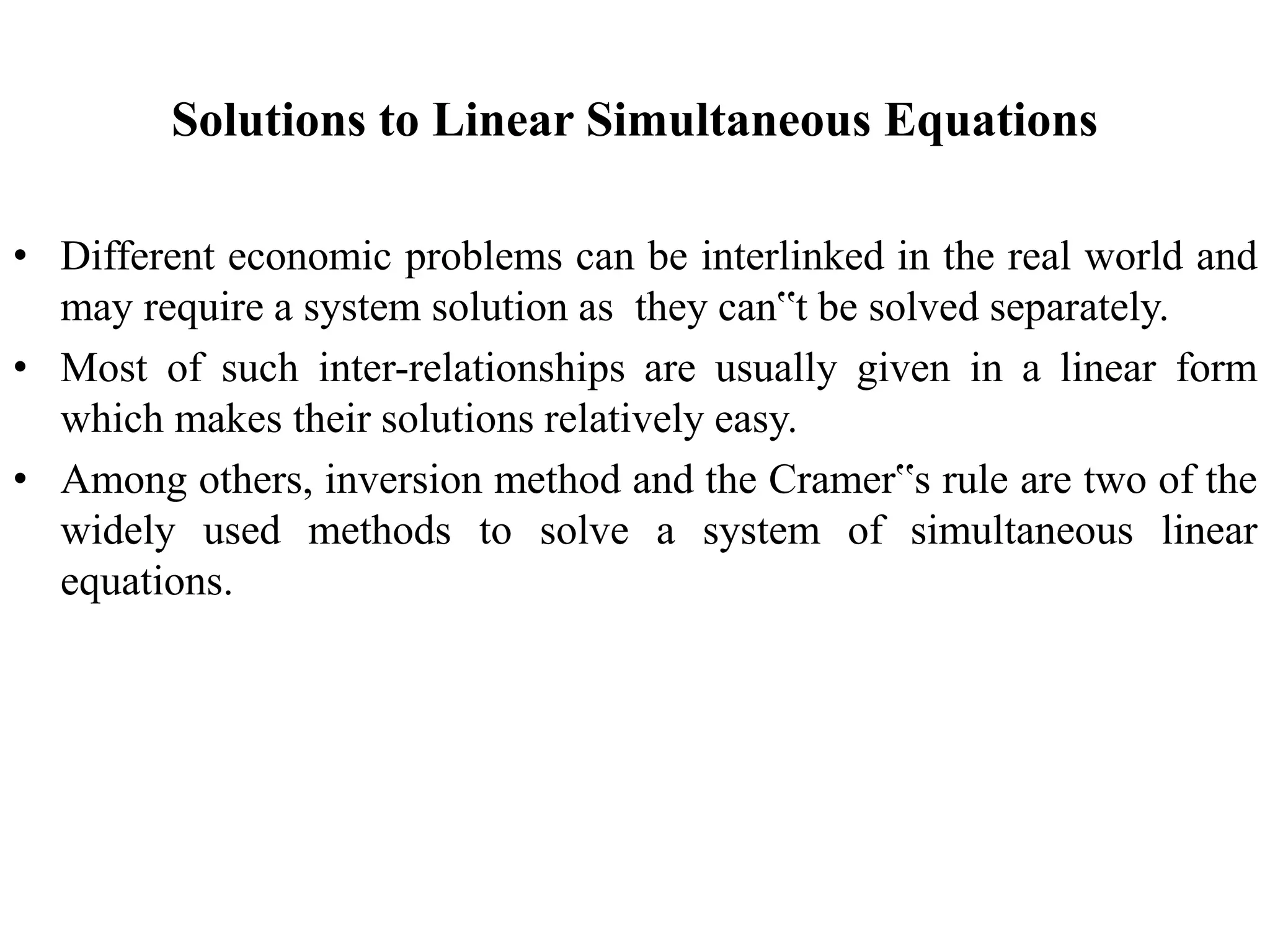 Solutions to Linear Simultaneous Equations
• Different economic problems can be interlinked in the real world and
may require a system solution as they can‟t be solved separately.
• Most of such inter-relationships are usually given in a linear form
which makes their solutions relatively easy.
• Among others, inversion method and the Cramer‟s rule are two of the
widely used methods to solve a system of simultaneous linear
equations.
 