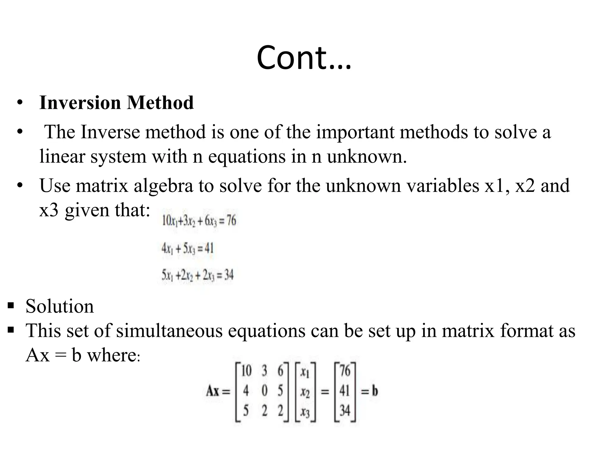 Cont…
• Inversion Method
• The Inverse method is one of the important methods to solve a
linear system with n equations in n unknown.
• Use matrix algebra to solve for the unknown variables x1, x2 and
x3 given that:
 Solution
 This set of simultaneous equations can be set up in matrix format as
Ax = b where:
 