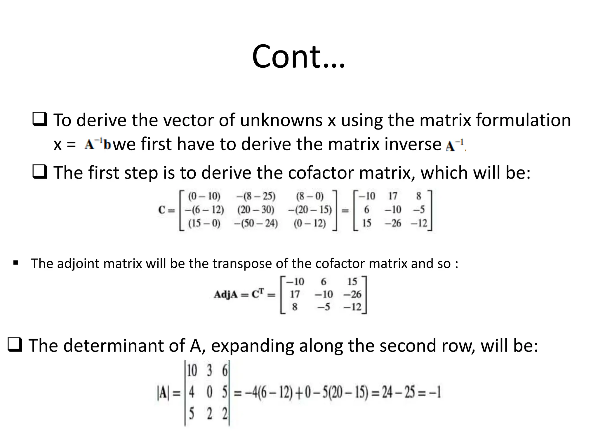 Cont…
 To derive the vector of unknowns x using the matrix formulation
x = we first have to derive the matrix inverse
 The first step is to derive the cofactor matrix, which will be:
 The adjoint matrix will be the transpose of the cofactor matrix and so :
 The determinant of A, expanding along the second row, will be:
 