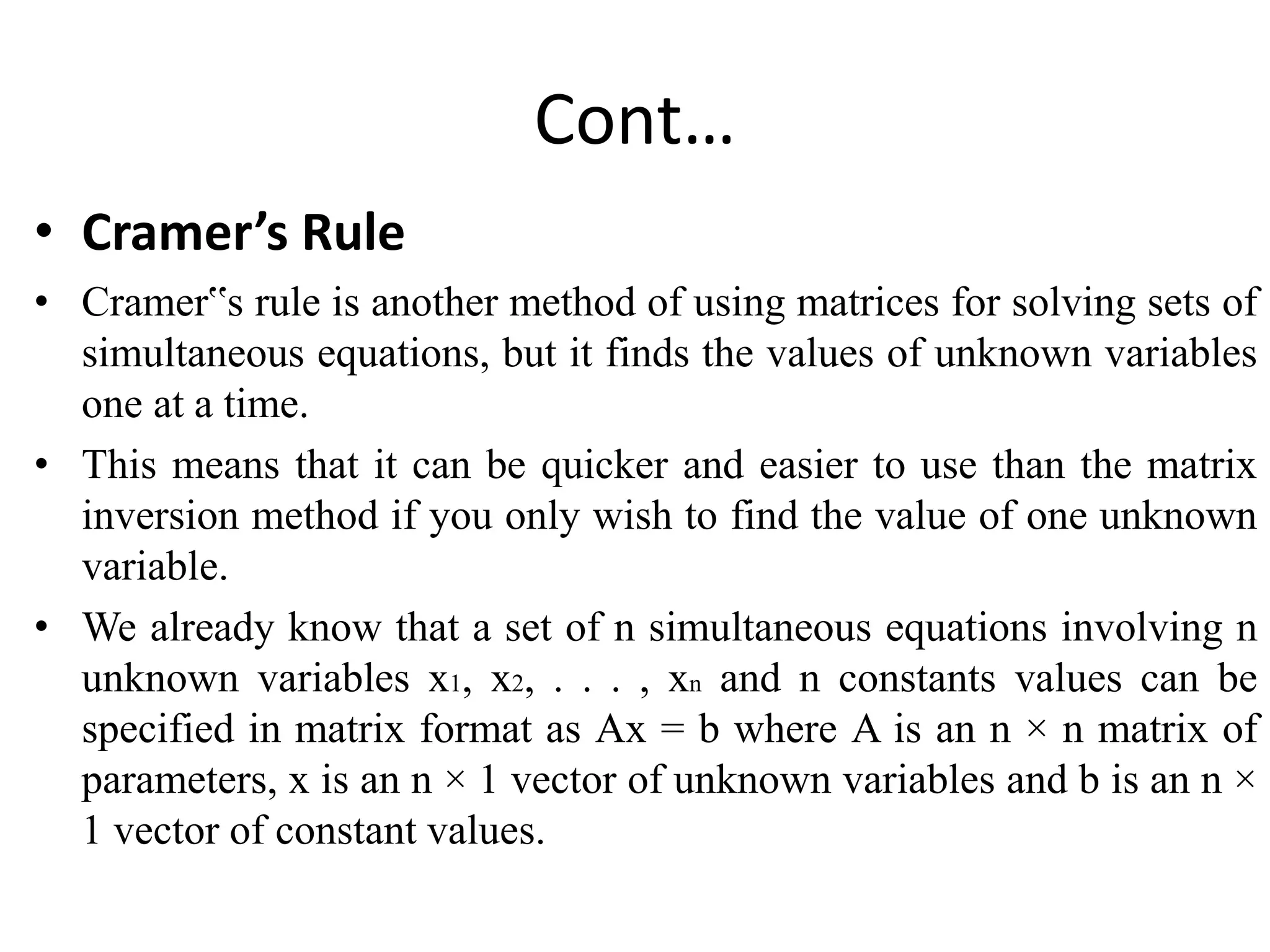 Cont…
• Cramer’s Rule
• Cramer‟s rule is another method of using matrices for solving sets of
simultaneous equations, but it finds the values of unknown variables
one at a time.
• This means that it can be quicker and easier to use than the matrix
inversion method if you only wish to find the value of one unknown
variable.
• We already know that a set of n simultaneous equations involving n
unknown variables x1, x2, . . . , xn and n constants values can be
specified in matrix format as Ax = b where A is an n × n matrix of
parameters, x is an n × 1 vector of unknown variables and b is an n ×
1 vector of constant values.
 