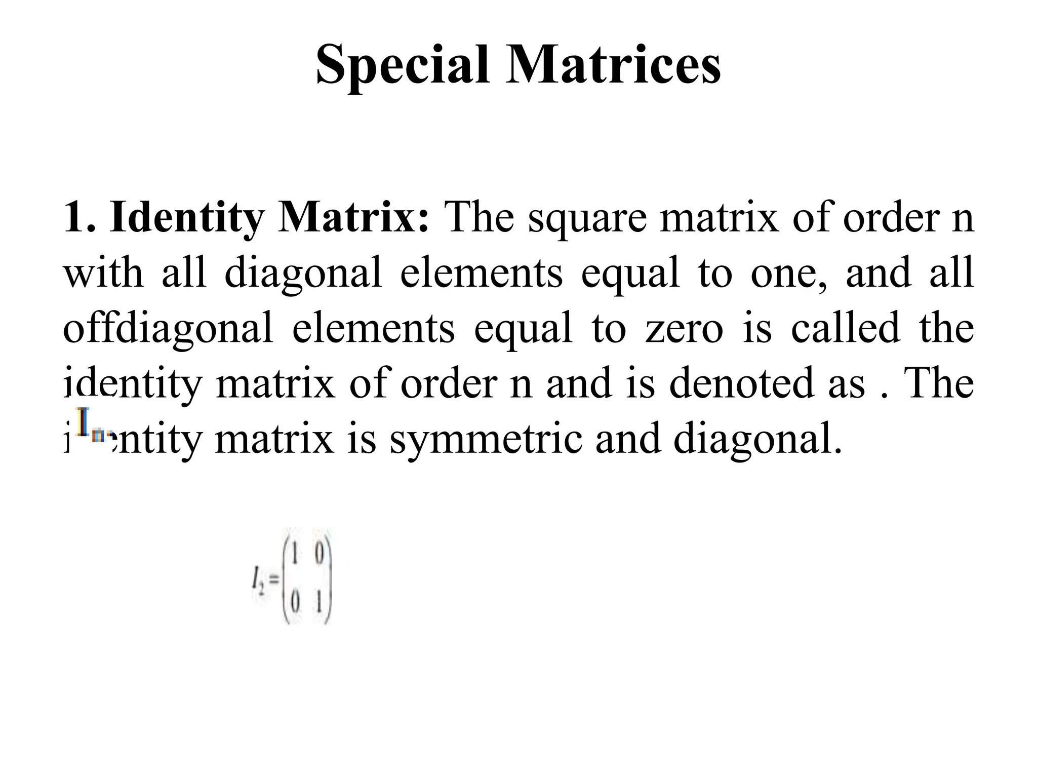 Special Matrices
1. Identity Matrix: The square matrix of order n
with all diagonal elements equal to one, and all
offdiagonal elements equal to zero is called the
identity matrix of order n and is denoted as . The
identity matrix is symmetric and diagonal.
 