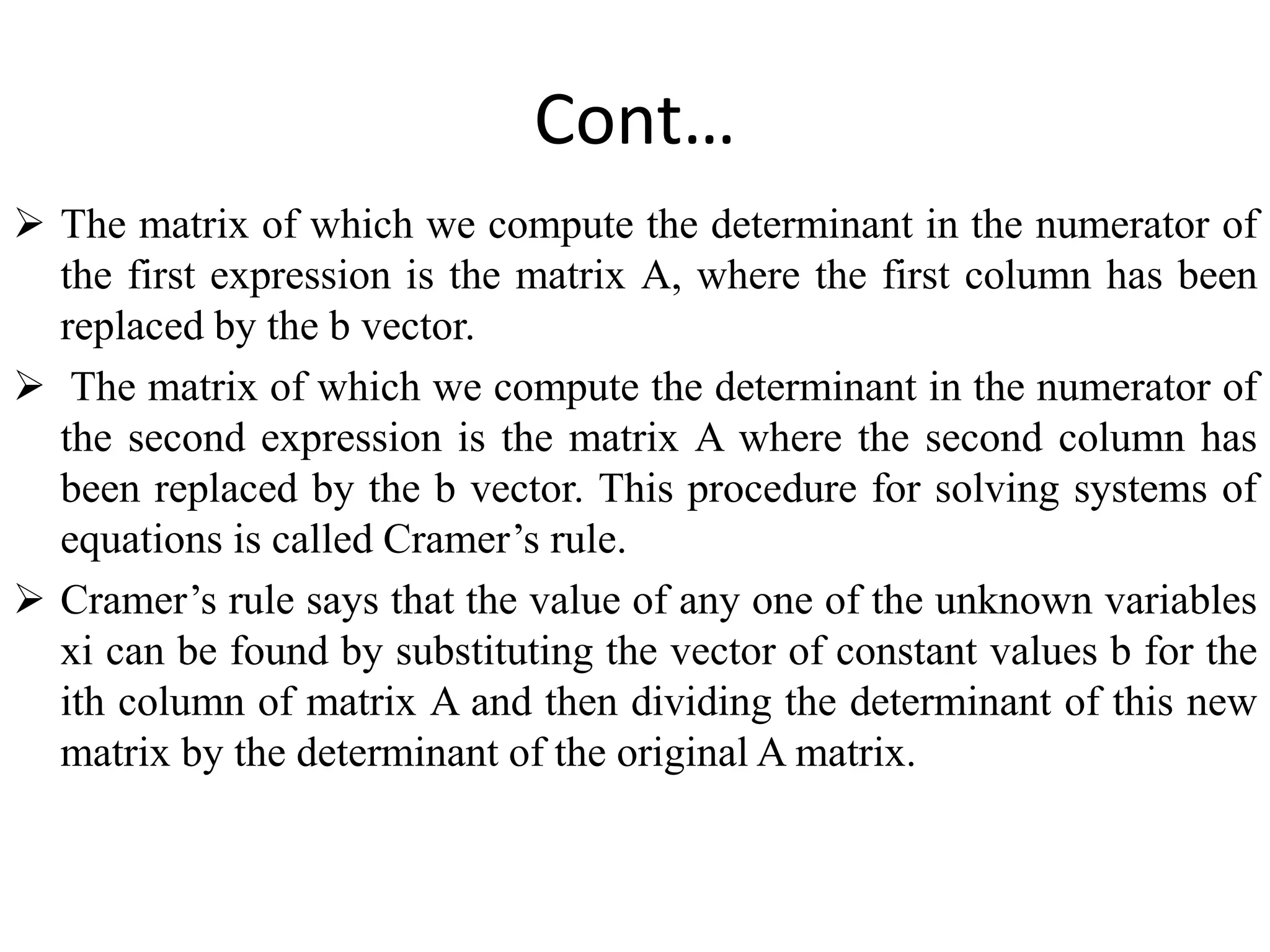 Cont…
 The matrix of which we compute the determinant in the numerator of
the first expression is the matrix A, where the first column has been
replaced by the b vector.
 The matrix of which we compute the determinant in the numerator of
the second expression is the matrix A where the second column has
been replaced by the b vector. This procedure for solving systems of
equations is called Cramer’s rule.
 Cramer’s rule says that the value of any one of the unknown variables
xi can be found by substituting the vector of constant values b for the
ith column of matrix A and then dividing the determinant of this new
matrix by the determinant of the original A matrix.
 